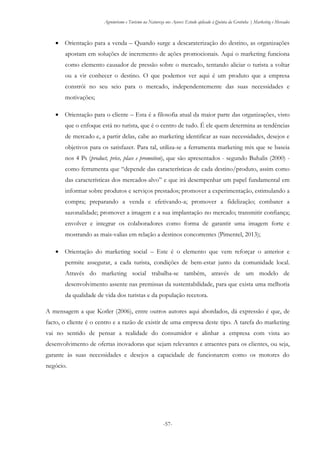 Agroturismo e Turismo na Natureza nos Açores: Estudo aplicado à Quinta da Grotinha | Marketing e Mercados
-57-
 Orientação para a venda – Quando surge a descaraterização do destino, as organizações
apostam em soluções de incremento de ações promocionais. Aqui o marketing funciona
como elemento causador de pressão sobre o mercado, tentando aliciar o turista a voltar
ou a vir conhecer o destino. O que podemos ver aqui é um produto que a empresa
constrói no seu seio para o mercado, independentemente das suas necessidades e
motivações;
 Orientação para o cliente – Esta é a filosofia atual da maior parte das organizações, visto
que o enfoque está no turista, que é o centro de tudo. É ele quem determina as tendências
de mercado e, a partir delas, cabe ao marketing identificar as suas necessidades, desejos e
objetivos para os satisfazer. Para tal, utiliza-se a ferramenta marketing mix que se baseia
nos 4 Ps (product, price, place e promotion), que são apresentados - segundo Buhalis (2000) -
como ferramenta que “depende das características de cada destino/produto, assim como
das características dos mercados-alvo” e que irá desempenhar um papel fundamental em
informar sobre produtos e serviços prestados; promover a experimentação, estimulando a
compra; preparando a venda e efetivando-a; promover a fidelização; combater a
sazonalidade; promover a imagem e a sua implantação no mercado; transmitir confiança;
envolver e integrar os colaboradores como forma de garantir uma imagem forte e
mostrando as mais-valias em relação a destinos concorrentes (Pimentel, 2013);
 Orientação do marketing social – Este é o elemento que vem reforçar o anterior e
permite assegurar, a cada turista, condições de bem-estar junto da comunidade local.
Através do marketing social trabalha-se também, através de um modelo de
desenvolvimento assente nas premissas da sustentabilidade, para que exista uma melhoria
da qualidade de vida dos turistas e da população recetora.
A mensagem a que Kotler (2006), entre outros autores aqui abordados, dá expressão é que, de
facto, o cliente é o centro e a razão de existir de uma empresa deste tipo. A tarefa do marketing
vai no sentido de pensar a realidade do consumidor e alinhar a empresa com vista ao
desenvolvimento de ofertas inovadoras que sejam relevantes e atraentes para os clientes, ou seja,
garante às suas necessidades e desejos a capacidade de funcionarem como os motores do
negócio.
 