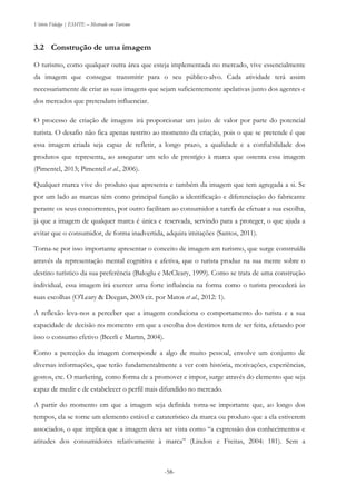 Vitório Fidalgo | ESHTE – Mestrado em Turismo
-58-
3.2 Construção de uma imagem
O turismo, como qualquer outra área que esteja implementada no mercado, vive essencialmente
da imagem que consegue transmitir para o seu público-alvo. Cada atividade terá assim
necessariamente de criar as suas imagens que sejam suficientemente apelativas junto dos agentes e
dos mercados que pretendam influenciar.
O processo de criação de imagens irá proporcionar um juízo de valor por parte do potencial
turista. O desafio não fica apenas restrito ao momento da criação, pois o que se pretende é que
essa imagem criada seja capaz de refletir, a longo prazo, a qualidade e a confiabilidade dos
produtos que representa, ao assegurar um selo de prestígio à marca que ostenta essa imagem
(Pimentel, 2013; Pimentel et al., 2006).
Qualquer marca vive do produto que apresenta e também da imagem que tem agregada a si. Se
por um lado as marcas têm como principal função a identificação e diferenciação do fabricante
perante os seus concorrentes, por outro facilitam ao consumidor a tarefa de efetuar a sua escolha,
já que a imagem de qualquer marca é única e reservada, servindo para a proteger, o que ajuda a
evitar que o consumidor, de forma inadvertida, adquira imitações (Santos, 2011).
Torna-se por isso importante apresentar o conceito de imagem em turismo, que surge construída
através da representação mental cognitiva e afetiva, que o turista produz na sua mente sobre o
destino turístico da sua preferência (Baloglu e McCleary, 1999). Como se trata de uma construção
individual, essa imagem irá exercer uma forte influência na forma como o turista procederá às
suas escolhas (O'Leary & Deegan, 2003 cit. por Matos et al., 2012: 1).
A reflexão leva-nos a perceber que a imagem condiciona o comportamento do turista e a sua
capacidade de decisão no momento em que a escolha dos destinos tem de ser feita, afetando por
isso o consumo efetivo (Beerli e Martın, 2004).
Como a perceção da imagem corresponde a algo de muito pessoal, envolve um conjunto de
diversas informações, que terão fundamentalmente a ver com história, motivações, experiências,
gostos, etc. O marketing, como forma de a promover e impor, surge através do elemento que seja
capaz de medir e de estabelecer o perfil mais difundido no mercado.
A partir do momento em que a imagem seja definida torna-se importante que, ao longo dos
tempos, ela se torne um elemento estável e caraterístico da marca ou produto que a ela estiverem
associados, o que implica que a imagem deva ser vista como “a expressão dos conhecimentos e
atitudes dos consumidores relativamente à marca” (Lindon e Freitas, 2004: 181). Sem a
 