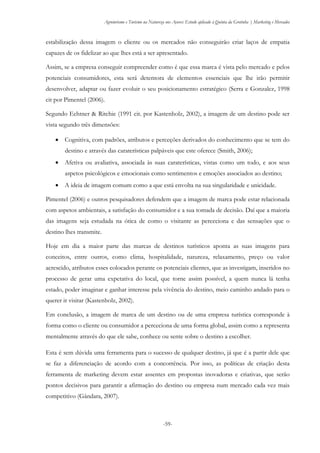 Agroturismo e Turismo na Natureza nos Açores: Estudo aplicado à Quinta da Grotinha | Marketing e Mercados
-59-
estabilização dessa imagem o cliente ou os mercados não conseguirão criar laços de empatia
capazes de os fidelizar ao que lhes está a ser apresentado.
Assim, se a empresa conseguir compreender como é que essa marca é vista pelo mercado e pelos
potenciais consumidores, esta será detentora de elementos essenciais que lhe irão permitir
desenvolver, adaptar ou fazer evoluir o seu posicionamento estratégico (Serra e Gonzalez, 1998
cit por Pimentel (2006).
Segundo Echtner & Ritchie (1991 cit. por Kastenholz, 2002), a imagem de um destino pode ser
vista segundo três dimensões:
 Cognitiva, com padrões, atributos e perceções derivados do conhecimento que se tem do
destino e através das caraterísticas palpáveis que este oferece (Smith, 2006);
 Afetiva ou avaliativa, associada às suas caraterísticas, vistas como um todo, e aos seus
aspetos psicológicos e emocionais como sentimentos e emoções associados ao destino;
 A ideia de imagem comum como a que está envolta na sua singularidade e unicidade.
Pimentel (2006) e outros pesquisadores defendem que a imagem de marca pode estar relacionada
com aspetos ambientais, a satisfação do consumidor e a sua tomada de decisão. Daí que a maioria
das imagens seja estudada na ótica de como o visitante as perceciona e das sensações que o
destino lhes transmite.
Hoje em dia a maior parte das marcas de destinos turísticos aponta as suas imagens para
conceitos, entre outros, como clima, hospitalidade, natureza, relaxamento, preço ou valor
acrescido, atributos esses colocados perante os potenciais clientes, que as investigam, inseridos no
processo de gerar uma expetativa do local, que torne assim possível, a quem nunca lá tenha
estado, poder imaginar e ganhar interesse pela vivência do destino, meio caminho andado para o
querer ir visitar (Kastenholz, 2002).
Em conclusão, a imagem de marca de um destino ou de uma empresa turística corresponde à
forma como o cliente ou consumidor a perceciona de uma forma global, assim como a representa
mentalmente através do que ele sabe, conhece ou sente sobre o destino a escolher.
Esta é sem dúvida uma ferramenta para o sucesso de qualquer destino, já que é a partir dele que
se faz a diferenciação de acordo com a concorrência. Por isso, as políticas de criação desta
ferramenta de marketing devem estar assentes em propostas inovadoras e criativas, que serão
pontos decisivos para garantir a afirmação do destino ou empresa num mercado cada vez mais
competitivo (Gândara, 2007).
 