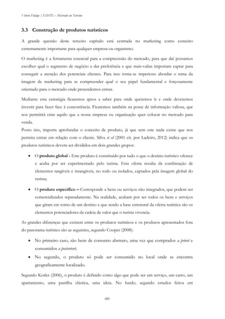Vitório Fidalgo | ESHTE – Mestrado em Turismo
-60-
3.3 Construção de produtos turísticos
A grande questão deste terceiro capítulo está centrada no marketing como conceito
extremamente importante para qualquer empresa ou organismo.
O marketing é a ferramenta essencial para a compreensão do mercado, para que daí possamos
escolher qual o segmento de negócio a dar preferência e que mais-valias importam captar para
conseguir a atenção dos potenciais clientes. Para isso torna-se imperioso abordar o tema da
imagem de marketing para se compreender qual o seu papel fundamental e forçosamente
orientado para o mercado onde pretendemos entrar.
Mediante esta estratégia ficaremos aptos a saber para onde queremos ir e onde deveremos
investir para fazer face à concorrência. Ficaremos também na posse de informação valiosa, que
nos permitirá criar aquilo que a nossa empresa ou organização quer colocar no mercado para
venda.
Posto isto, importa aprofundar o conceito de produto, já que sem este nada existe que nos
permita entrar em relação com o cliente. Silva et al (2001 cit. por Ladeiro, 2012) indica que os
produtos turísticos devem ser divididos em dois grandes grupos:
 O produto global - Este produto é constituído por tudo o que o destino turístico oferece
e acaba por ser experimentado pelo turista. Esta oferta resulta da combinação de
elementos tangíveis e intangíveis, no todo ou isolados, captados pela imagem global do
turista;
 O produto específico – Corresponde a bens ou serviços não integrados, que podem ser
comercializados separadamente. Na realidade, acabam por ser todos os bens e serviços
que giram em torno de um destino e que sendo a base estrutural da oferta turística são os
elementos potenciadores da cadeia de valor que o turista vivencia.
As grandes diferenças que existem entre os produtos turísticos e os produtos apresentados fora
do panorama turístico são as seguintes, segundo Cooper (2008):
 No primeiro caso, são bens de consumo abstrato, uma vez que comprados a priori e
consumidos a posteriori;
 No segundo, o produto só pode ser consumido no local onde se encontra
geograficamente localizado.
Segundo Kotler (2006), o produto é definido como algo que pode ser um serviço, um carro, um
apartamento, uma pastilha elástica, uma ideia. No fundo, segundo estudos feitos em
 