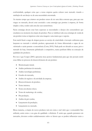 Agroturismo e Turismo na Natureza nos Açores: Estudo aplicado à Quinta da Grotinha | Marketing e Mercados
-61-
conformidade, qualquer coisa que a nossa empresa queira colocar num mercado visando a
satisfação de um desejo ou de uma necessidade encontrada.
Ao mesmo tempo que criamos um produto temos de ter uma ideia concreta que, para que este
vingue no mercado, deverá estar associada a uma estratégia que permita à empresa, de forma
simples e clara, vender cada uma das suas caraterísticas.
Nesta estratégia devem estar bem expressas as necessidades e desejos dos consumidores que
estudamos no momento da criação do produto. Para se viabilizar toda essa estratégia de venda de
um produto torna-se imperioso criar uma imagem e uma marca que o suporte.
Esta tarefa ficará a cargo de designers postos ao serviço de criatividade e inovação suficientes para
lançarem no mercado o referido produto, apresentado de forma diferenciada e capaz de ser
valorizado e aceite perante a concorrência (Costa, 2010). Nada pode ser deixado ao acaso, pois o
mercado de hoje, fortemente globalizado e competitivo, nunca perdoará falhas na conceção da
qualidade dos produtos.
Por isso é que Cooper (2001) apresenta treze pontos fundamentais para que não possam existir
essas falhas no processo de desenvolvimento de um produto:
 Monitorização inicial;
 Análise preliminar do mercado;
 Análise tecnológica preliminar;
 Estudos de mercado;
 Análise de negócio e da atividade da empresa;
 Desenvolvimento de produto;
 Testes internos;
 Testes em clientes chave;
 Testes de marketing e de vendas;
 Pré-produção;
 Análise de pré-vendas;
 Lançamento da produção;
 Lançamento no mercado.
Dessa maneira, a criação de novos produtos terá em conta o real valor que o consumidor lhes
atribuirá, assim como o seu grau de qualidade e eficiência. É assim que, quando pensamos em
mercados, devemos avaliar cuidadosamente todos os fatores que os podem influenciar como a
 