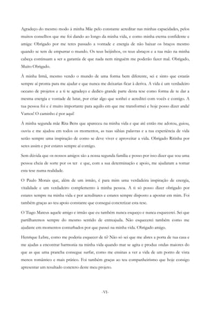 -VI-
Agradeço do mesmo modo à minha Mãe pelo constante acreditar nas minhas capacidades, pelos
muitos conselhos que me foi dando ao longo da minha vida, e como minha eterna confidente e
amiga: Obrigado por me teres passado a vontade e energia de não baixar os braços mesmo
quando se tem de empurrar o mundo. Os teus beijinhos, os teus abraços e a tua mão na minha
cabeça continuam a ser a garantia de que nada nem ninguém me poderão fazer mal. Obrigado,
Muito Obrigado.
À minha Irmã, mesmo vendo o mundo de uma forma bem diferente, sei e sinto que estarás
sempre aí pronta para me ajudar e que nunca me deixarias ficar à deriva. A vida é um verdadeiro
oceano de projetos e a ti te agradeço e dedico grande parte desta tese como forma de te dar a
mesma energia e vontade de lutar, por criar algo que sonhei e acreditei com vocês e contigo. A
tua pessoa foi e é muito importante para aquilo em que me transformei e hoje posso dizer anda!
Vamos! O caminho é por aqui!
À minha segunda mãe Rita Bens que apareceu na minha vida e que até então me adotou, guiou,
ouviu e me ajudou em todos os momentos, as tuas sábias palavras e a tua experiência de vida
serão sempre uma inspiração de como se deve viver e aproveitar a vida. Obrigado Ritinha por
seres assim e por estares sempre aí comigo.
Sem dúvida que os nossos amigos são a nossa segunda família e posso por isso dizer que sou uma
pessoa cheia de sorte por os ter e que, com a sua determinação e apoio, me ajudaram a tornar
esta tese numa realidade.
O Paulo Morais que, além de um irmão, é para mim uma verdadeira inspiração de energia,
vitalidade e um verdadeiro complemento à minha pessoa. A ti só posso dizer obrigado por
estares sempre na minha vida e por acreditares e estares sempre disposto a apostar em mim. Foi
também graças ao teu apoio constante que consegui concretizar esta tese.
O Tiago Mateus aquele amigo e irmão que eu também nunca esqueço e nunca esquecerei. Sei que
partilharemos sempre do mesmo sentido de entreajuda. Não esquecerei também como me
ajudaste em momentos conturbados por que passei na minha vida. Obrigado amigo.
Henrique Lebre, como me poderia esquecer de ti? Não só sei que me abres a porta de tua casa e
me ajudas a encontrar harmonia na minha vida quando mar se agita e produz ondas maiores do
que as que uma prancha consegue surfar, como me ensinas a ver a vida de um ponto de vista
menos romântico e mais prático. Foi também graças ao teu companheirismo que hoje consigo
apresentar um resultado concreto deste meu projeto.
 