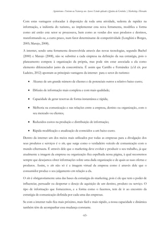 Agroturismo e Turismo na Natureza nos Açores: Estudo aplicado à Quinta da Grotinha | Marketing e Mercados
-63-
Com estas vantagens colocadas à disposição de toda uma atividade, sedenta de rapidez na
informação, a indústria do turismo, ao implementar esta nova ferramenta, modifica a forma
como até então este setor se processava, bem como as vendas dos seus produtos e destinos,
transformando-se, a curto prazo, num fator determinante de competitividade (Longhini e Borges,
2005; Marujo, 2008).
A internet, sendo uma ferramenta desenvolvida através das novas tecnologias, segundo Bachel
(2000) e Marujo (2008), não se substitui a cada empresa na definição da sua estratégia, pois o
planeamento compete à organização da própria, mas pode sim estar associada a ela como
elemento diferenciador junto da concorrência. É assim que Carrillo e Fernández (s/d cit. por
Ladeiro, 2012) apontam as principais vantagens da internet para o setor do turismo:
 Alcance de um grande número de clientes e de potenciais outros a relativo baixo custo;
 Difusão de informação mais completa e com mais qualidade;
 Capacidade de gerar reservas de forma instantânea e rápida;
 Melhoria na comunicação e nas relações entre a empresa, destino ou organização, com o
seu mercado ou clientes;
 Reduzidos custos na produção e distribuição de informação;
 Rápida modificação e atualização de conteúdos a um baixo custo.
Dentro da internet um dos meios mais utilizados por todas as empresas para a divulgação dos
seus produtos e serviços é o site, que surge como o verdadeiro veículo de comunicação com o
mundo cibernauta. É através dele que o marketing deve evoluir e produzir o seu trabalho, já que
atualmente a imagem da empresa ou organização fica espelhada nessa página, à qual recorremos
sempre que desejamos obter informações sobre uma dada organização e de quais as suas ofertas e
produtos. Assim, o site não só é a imagem virtual da empresa como é através dele que o
consumidor produz o seu julgamento em relação a ela.
O site é obrigatoriamente uma das bases da estratégia do marketing, pois é ele que tem o poder de
influenciar, persuadir ou despertar o desejo de aquisição de um destino, produto ou serviço. O
tipo de informação que fornecemos, e a forma como o fazemos, tem de ir ao encontro da
estratégia de comunicação definida por cada uma das empresas.
Se com a internet tudo fica mais próximo, mais fácil e mais rápido, a nossa capacidade e dinâmica
também têm de acompanhar essa mudança constante.
 