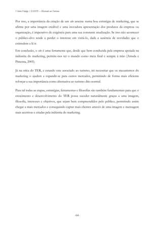 Vitório Fidalgo | ESHTE – Mestrado em Turismo
-64-
Por isso, a importância da criação de um site assente numa boa estratégia de marketing, que se
afirme por uma imagem credível e uma inovadora apresentação dos produtos da empresa ou
organização, é imperativo de exigência para uma sua constante atualização. Se isso não acontecer
o público-alvo tende a perder o interesse em visitá-lo, dada a ausência de novidades que o
estimulem a lá ir.
Em conclusão, o site é uma ferramenta que, desde que bem conduzida pela empresa apoiada na
indústria do marketing, permite-nos ter o mundo como meta final e sempre à mão (Arruda e
Pimenta, 2005).
Já na otica do TER, e estando este associado ao turismo, irá necessitar que os mecanismos do
marketing o ajudem a expandir-se para outros mercados, permitindo de forma mais eficiente
reforçar a sua importância como alternativa ao turismo dito normal.
Para tal todas as etapas, estratégias, ferramentas e filosofias são também fundamentais para que o
crescimento e desenvolvimento do TER possa suceder naturalmente graças a uma imagem,
filosofia, interesses e objetivos, que sejam bem compreendidos pelo público, permitindo assim
chegar a mais mercados e conseguindo captar mais clientes através de uma imagem e mensagem
mais acertivas e criadas pela indústria do marketing.
 