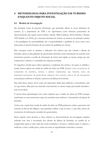 Agroturismo e Turismo na Natureza nos Açores: Estudo aplicado à Quinta da Grotinha | Metodologia
-65-
4 METODOLOGIA PARA INVESTIGAÇÃO EM TURISMO
ENQUANTO OBJETO SOCIAL
4.1 Modelo de investigação
São principais temas da presente dissertação, que pretendeu aflorar as novas dinâmicas do
turismo: (i) a importância do TER e do Agroturismo como elemento potenciador de
desenvolvimento das regiões rurais (Cabral e Scheib, 2004; Candiotto, 2010; Fleischer e Pizamt,
1997; Schelle et al., 2010); (ii) a crescente relevância do turismo na natureza, da animação turística
e dos paradigmas da sustentabilidade; (iii) a responsabilidade e qualidade no setor, como eixos
transversais ao desenvolvimento de um turismo de qualidade nos Açores.
Para conseguir reunir as opiniões e indicações dos clientes que têm visitado a Quinta da
Grotinha, optou-se pela aplicação do questionário eletrónico como instrumento de consulta. Este
instrumento permite a recolha de informação de forma mais rápida, ao mesmo tempo que não
compromete a eficácia e a veracidade das respostas recebidas.
Os inquéritos servirão para avaliar expetativas e tendências dos turistas e de quem os trabalha e
estuda. Iremos aplicar um estudo de análise da oferta em TER, definido como um processo de
comparação de produtos, serviços e práticas empresariais, que funciona como um
importante instrumento de gestão dessas empresas. Em concreto, trata-se de um instrumento
essencial para melhorar as funções e processos da Quinta da Grotinha.
Para além disso, iremos usá-lo como um importante aliado para melhorar a concorrência, uma
vez que iremos olhar para esse mercado concorrencial, ao mesmo tempo procurando desenhar e
criar novas ideias.
É através desta aprendizagem com outras empresas que a análise de oferta em TER consegue
transformar-se num instrumento capaz de contribuir para melhorar o desempenho da Quinta da
Grotinha.
Assim, com a ajuda deste estudo de análise da oferta em TER poderemos avaliar o panorama real
existente na ilha de São Miguel, o que permitirá verificar o que já existe e o que falta, através do
cruzamento de informações extraídas dos questionários.
Neste capítulo serão descritas as fases relativas ao desenvolvimento da investigação empírica
realizada com vista à auscultação dos clientes da Quinta da Grotinha, no sentido de se
compreender quais as mais-valias das atuais instalações e serviços e também quais os aspetos a
melhorar, a curto e médio prazo, tendo em conta as especificidades territoriais e setoriais.
 