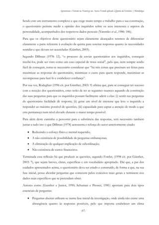 Agroturismo e Turismo na Natureza nos Açores: Estudo aplicado à Quinta da Grotinha | Metodologia
-67-
Sendo este um instrumento complexo e que exige muito tempo e trabalho para a sua construção,
o questionário permite medir a opinião dos inquiridos sobre os seus interesses e aspetos da
personalidade, acompanhados dos respetivos dados pessoais (Yaremko et al., 1986: 186).
Para que os objetivos deste questionário sejam claramente alcançados teremos de diferenciar
claramente a parte referente à avaliação da quinta para suscitar respostas quanto às necessidades
sentidas e que devam ser acauteladas (Günther, 2003).
Segundo Dillman (1978: 12), “o processo de enviar questionários aos inquiridos, conseguir
recebê-los, pode ser visto como um caso especial de troca social”, pelo que, nem sempre sendo
fácil de conseguir, torna-se necessário considerar que “há três coisas que precisam ser feitas para
maximizar as respostas do questionário, minimizar o custo para quem responde, maximizar as
recompensas para fazê-lo e estabelecer confiança”.
Por sua vez, Rodeghier (1996 cit. por Günther, 2003: 9) afirma que, para se conseguir ter sucesso
com a receção dos questionários, estes terão de ter as seguintes nuances aquando da construção
das suas perguntas para que os inquiridos possam facilmente aderir a elas: (i) sentir nas perguntas
do questionário facilidade de resposta; (ii) gerar um nível de interesse que leve o inquirido a
responder ao máximo possível de questões; (iii) capacidade para captar a atenção de modo a que
esta permaneça num nível elevado durante o maior tempo possível.
Para além deste caminho a percorrer para a substância das respostas, será necessário também
juntar a tudo isto o que Dillman (1978) acrescenta e reforça do autor anteriormente citado:
 Reduzindo o esforço físico e mental requerido;
 A não existência de possibilidade de perguntas embaraçosas;
 A eliminação de qualquer implicação de subordinação;
 Não existência de custos financeiros.
Terminada essa reflexão há que produzir as questões, segundo Fowler, (1998 cit. por Günther,
2003: 7), que sejam breves, claras, específicas e em vocabulário apropriado. Daí que, a par dos
cuidados apresentados acima, o questionário deva ser criado e construído, de forma a que, na sua
fase inicial, possa abordar perguntas que comecem pelos conceitos mais gerais e terminem nos
dados mais específicos que se pretendam obter.
Autores como (Gunther e Junior, 1990; Schuman e Presser, 1981) apontam para dois tipos
essenciais de perguntas:
 Perguntas abertas utilizam-se numa fase inicial da investigação, onde ainda não existe uma
abrangência quanto às respostas possíveis, pelo que importa estabelecer um clima
 