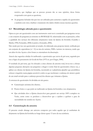 Vitório Fidalgo | ESHTE – Mestrado em Turismo
-68-
recetivo, que implique que as pessoas possam dar as suas opiniões, dessa forma
cooperando com quem as questiona;
 As perguntas fechadas irão por isso ser utilizadas para aumentar a rapidez do questionário
e também com vista a facilitar o tratamento dos dados obtidos nessas mesmas questões.
4.3 Metodologia adotada para o questionário
Optou-se por um questionário com um instrumento semi-novo constituído por perguntas novas
e um conjunto de perguntas já existentes no RURALQUAL relacionadas com as perceções, sobre
a qualidade dos serviços dos diferentes alojamentos rurais da Quinta da Grotinha (Casielles e
Martín, 1996; Fernandes, 2008; Loureiro e Gonzaléz, 2006).
Não sendo por isso um questionário já testado, foi elaborada uma proposta inicial, verificada por
um conjunto de especialistas (n = 8) na área do turismo, TER e turismo na natureza, sendo que
um deles foi dos Açores e dois foram os orientadores da dissertação.
Através das sugestões obtidas foi melhorado o questionário que serviu de pré-teste, seguindo por
isso a lógica de pensamento de Goode & Hatt (1972 cit. por Chagas, 2000).
O resultado do pré-teste, que foi efetuado a cinco clientes da amostra total, levou-nos a efetuar
algumas pequenas alterações nas perguntas e chegar à versão final do questionário (Anexo xx), a
aplicar aos clientes da Quinta da Grotinha, recorrendo-se à plataforma Qualtrics que possibilitou
colocar o inquérito numa página acessível a todos os que receberam o endereço de internet a partir
de um email enviado para o endereço pessoal dos clientes que visitaram a Quinta.
A estrutura do questionário foi dividida em três partes:
 Caraterização anónima dos clientes;
 Pontos fortes e o que pode ser melhorado na Quinta da Grotinha e nos alojamentos;
 Que atividades deve a Quinta desenvolver para garantir um serviço 100% completo no
Verão, assim como os produtos a desenvolver que a ajudem a quebrar o grau de
sazonalidade tão sentida nos Açores.
4.4 Caraterização da amostra
O presente estudo abrange um universo composto por todos aqueles que já usufruíram de
alojamento na Quinta da Grotinha ao longo destes quase 13 anos da sua existência.
 