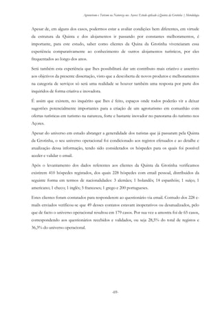 Agroturismo e Turismo na Natureza nos Açores: Estudo aplicado à Quinta da Grotinha | Metodologia
-69-
Apesar de, em alguns dos casos, podermos estar a avaliar condições bem diferentes, em virtude
da estrutura da Quinta e dos alojamentos ir passando por constantes melhoramentos, é
importante, para este estudo, saber como clientes da Quina da Grotinha vivenciaram essa
experiência comparativamente ao conhecimento de outros alojamentos turísticos, por eles
frequentados ao longo dos anos.
Será também esta experiência que lhes possibilitará dar um contributo mais criativo e assertivo
aos objetivos da presente dissertação, visto que a descoberta de novos produtos e melhoramentos
na categoria de serviços só será uma realidade se houver também uma resposta por parte dos
inquiridos de forma criativa e inovadora.
É assim que existem, no inquérito que lhes é feito, espaços onde todos poderão vir a deixar
sugestões potencialmente importantes para a criação de um agroturismo em comunhão com
ofertas turísticas em turismo na natureza, forte e bastante inovador no panorama do turismo nos
Açores.
Apesar do universo em estudo abranger a generalidade dos turistas que já passaram pela Quinta
da Grotinha, o seu universo operacional foi condicionado aos registos efetuados e ao detalhe e
atualização dessa informação, tendo sido considerados os hóspedes para os quais foi possível
aceder e validar o email.
Após o levantamento dos dados referentes aos clientes da Quinta da Grotinha verificamos
existirem 410 hóspedes registados, dos quais 228 hóspedes com email pessoal, distribuidos da
seguinte forma em termos de nacionalidades: 3 alemães; 1 holandês; 14 espanhóis; 1 suíço; 1
americano; 1 checo; 1 inglês; 5 franceses; 1 grego e 200 portugueses.
Estes clientes foram contatados para responderem ao questionário via email. Contudo dos 228 e-
mails enviados verificou-se que 49 desses contatos estavam inoperativos ou desatualizados, pelo
que de facto o universo operacional resultou em 179 casos. Por sua vez a amostra foi de 65 casos,
correspondendo aos questionários recebidos e validados, ou seja 28,5% do total de registos e
36,3% do universo operacional.
 