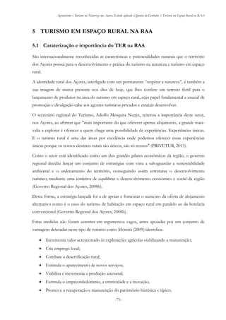 Agroturismo e Turismo na Natureza nos Açores: Estudo aplicado à Quinta da Grotinha | Turismo em Espaço Rural na RAA
-71-
5 TURISMO EM ESPAÇO RURAL NA RAA
5.1 Caraterização e importância do TER na RAA
São internacionalmente reconhecidas as caraterísticas e potencialidades naturais que o território
dos Açores possui para o desenvolvimento e prática do turismo na natureza e turismo em espaço
rural.
A identidade rural dos Açores, interligada com um permanente “respirar a natureza”, é também a
sua imagem de marca presente nos dias de hoje, que lhes confere um terreno fértil para o
lançamento de produtos na área do turismo em espaço rural, cujo papel fundamental e crucial de
promoção e divulgação cabe aos agentes turísticos privados e estatais desenvolver.
O secretário regional do Turismo, Adolfo Mesquita Nunes, reiterou a importância deste setor,
nos Açores, ao afirmar que "mais importante do que oferecer apenas alojamento, a grande mais-
valia a explorar é oferecer a quem chega uma possibilidade de experiências. Experiências únicas.
E o turismo rural é uma das áreas por excelência onde podemos oferecer essas experiências
únicas porque os nossos destinos rurais são únicos, são só nossos" (PRIVETUR, 2013).
Como o setor está identificado como um dos grandes pilares económicos da região, o governo
regional decidiu lançar um conjunto de estratégias com vista a salvaguardar a sustentabilidade
ambiental e o ordenamento do território, conseguindo assim estruturar o desenvolvimento
turístico, mediante uma tentativa de equilibrar o desenvolvimento económico e social da região
(Governo Regional dos Açores, 2008b).
Desta forma, a estratégia lançada foi a de apoiar e fomentar o aumento da oferta de alojamento
alternativo como é o caso do turismo de habitação em espaço rural em paralelo ao da hotelaria
convencional (Governo Regional dos Açores, 2008b).
Estas medidas não foram assentes em argumentos vagos, antes apoiadas por um conjunto de
vantagens detetadas neste tipo de turismo como Moreira (2009) identifica:
 Incrementa valor acrescentado às explorações agrícolas viabilizando a manutenção;
 Cria emprego local;
 Combate a desertificação rural;
 Estimula o aparecimento de novos serviços;
 Viabiliza e incrementa a produção artesanal;
 Estimula o empreendedorismo, a criatividade e a inovação;
 Promove a recuperação e manutenção do património histórico e típico;
 