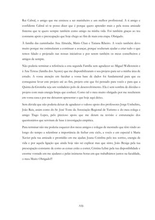 -VII-
Rui Cabral, o amigo que me ensinou a ser marinheiro e um melhor profissional. A ti amigo e
confidente Cabral só te posso dizer que é porque quero aprender mais e pela nossa amizade
fraterna que te quero sempre também como amigo na minha vida. Foi também graças ao teu
constante apoio e preocupação que hoje chego ao fim de mais esta etapa. Obrigado.
À família das caminhadas Ana Almeida, Mário Chan e Tatiana Ribeiro. A vocês também devo
muito porque me estimularam a continuar a avançar, porque souberam ajudar a criar tudo o que
temos falado e projetado nas nossas iniciativas e por serem também os meus conselheiros e
amigos de sempre.
Não poderia terminar a referência a esta segunda Família sem agradecer ao Miguel Wallenstein e
à Ana Teresa (família dos Açores) que me disponibilizaram o seu projeto para ser a minha área de
estudo. A vossa atenção em facultar a vossa base de dados foi fundamental para que eu
conseguisse levar este projeto até ao fim, projeto este que foi pensado para vocês e para que a
Quinta da Grotinha seja um verdadeiro polo de desenvolvimento. Ela é sem sombra de dúvidas o
projeto com mais energia limpa que conheci. Como tal o meu muito obrigado por me receberem
em vossa casa e por me deixarem apresentar o que hoje aqui deixo.
Sem dúvida que não poderia deixar de agradecer o valioso apoio dos professores Jorge Umbelino,
João Reis, assim como do Sr. José Toste da Associação Regional de Turismo e do meu colega e
amigo Tiago Lopes, pelo precioso apoio que me deram na revisão e estruturação dos
questionários que serviram de base à investigação empírica.
Para terminar não me poderia esquecer dos meus amigos e colegas de mestrado que têm vindo ao
longo do tempo a relembrar a importância de fechar este ciclo, a vocês e em especial à Maria
Xavier pela tua amizade e prontidão em me ajudar; Joana Coimbra pelo teu sorriso, energia de
vida e por aquela ligação que ainda hoje não sei explicar mas que sinto; João Bexiga pela tua
preocupação constante de como as coisas estão a correr; Cristina Lebre pela tua disponibilidade e
enorme vontade em me ajudares e pelas inúmeras horas em que trabalhámos juntos na faculdade,
o meu Muito Obrigado!!!
 