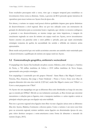 Vitório Fidalgo | ESHTE – Mestrado em Turismo
-74-
Estes resultados preocupam todo o setor, visto que a margem temporal para rentabilizar os
investimentos feitos torna-se diminuta. Assim, o governo da RAA pretende apoiar iniciativas de
operadores para trazer turistas aos Açores fora da época alta.
Em síntese, o turismo no espaço rural possui efetivas qualidades ímpares para apoiar dinâmicas
de desenvolvimento a nível regional. Deve ser por isso utilizado como um instrumento de
gestação de alternativas para as economias locais e regionais, que valorize os recursos endógenos
e potencie o seu desenvolvimento, ao mesmo tempo que torne imperiosos, à margem do
crescimento registado no setor do turismo em espaço rural nos Açores, novos investimentos
futuros assentes em parcerias entre o setor público e privado, para que sejam encontradas
estratégias conjuntas de quebra da sazonalidade tão sentida e refletida em números acima
apresentados.
Deste modo será possível que este tecido económico encontre um caminho mais sustentado para
o desenvolvimento e qualificação do turismo em espaço rural nos Açores.
5.2 Contextualização geográfica, ambiental e sociocultural
O arquipélago dos Açores fica localizado em pleno oceano Atlântico, entre a Europa e a América
do Norte, a 760 milhas marítimas de Lisboa e 2110 milhas marítimas de Nova Iorque,
apresentando uma posição estratégica.
Este arquipélago é constituído por três grupos: Oriental - Santa Maria e São Miguel; Central –
Terceira, Pico, Graciosa, São Jorge e Faial; Ocidental – Flores e Corvo. Estas nove ilhas de
pequena dimensão têm uma área total de 2.323 km2
, sendo São Miguel a maior com 745km2
e o
Corvo a mais pequena com 17Km2
.
Os Açores são um arquipélago em que as diferentes ilhas estão distribuídas ao longo de uma área
que se estende por 600Km2
. Devido ao seu isolamento acentuado, as ilhas tiveram que encontrar
mecanismos e soluções para se ligarem, com o transporte marítimo e o aéreo regular a serem as
principais soluções para que essa ligação seja uma realidade.
Para isso o governo regional criou ligações inter-ilhas via mar e ligações aéreas entre as diferentes
ilhas dos Açores, Madeira, Continente e diversos países. Como o turismo é um setor com forte
peso na economia regional, existem também outras ligações em determinadas épocas do ano,
para vários destinos europeus e norte-americanos como forma de alimentar o mercado do
turismo (Lopes, 2013).
 