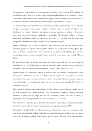 Agroturismo e Turismo na Natureza nos Açores: Estudo aplicado à Quinta da Grotinha | Turismo em Espaço Rural na RAA
-75-
O arquipélago é caraterizado por uma paisagem vulcânica, com cerca de 1750 vulcões, em
resultado da sua localização se situar na tripla junção das placas litosféricas Euroasiática, Norte-
Americana e Africana (ou Núbia). Destes vulcões, apenas 16 são de grandes dimensões e estão na
sua maioria silenciosos e truncados por uma caldeira no topo (Nunes et al., 2010).
As ilhas dos Açores, em resultado da sua dimensão, dispersão, distanciamento aos continentes
europeu e americano e clima, gerem condições ecológicas únicas no mundo. Os Açores estão
localizados no percurso migratório de algumas aves, que acabam por utilizar as ilhas como
importante poiso de descanso, nidificação e reprodução. De destacar também a Floresta
Laurissilva, verdadeira relíquia da vegetação típica da Era Terciária, que há muito que
desapareceu, devido às glaciações, de quase todo o continente europeu.
Quando decidimos “sair” da terra e “saltamos” para dentro de água, esse mar revela-nos uma
imensidão gigante de espécies, desde grandes cetáceos, até a organismos microscópicos, para
além de habitats singulares de fontes hidrotermais de grande profundidade, que suportam
comunidades únicas e cheias de grande riqueza a nível de ecossistemas e de raridade (Açores,
2014).
De uma forma geral, os Açores apresentam um clima caraterizado por elevados índices de
humidade no ar, amenidade térmica, taxas de insolação pouco elevadas, chuvas regulares e
abundantes e por um regime de ventos vigorosos (Açores, 2014; Grimm et al., 2012).
Mesmo sendo a sua localização especial e trazendo com isso condições específicas de clima,
conseguem-se identificar nas ilhas dos Açores quatro estações do ano, típicas dos climas
temperados. Entre elas, o inverno carateriza-se como uma estação não excessivamente rigorosa,
com precipitação e a ocorrência de queda de neve nas zonas mais elevadas. Os verões são
tipicamente amenos.
Mas o clima açoriano tem outras peculiaridades. Como referem muitos habitantes locais, num só
dia pode deparar-se com “quatro estações”, tal a variação que o estado do tempo pode atingir.
Contudo, e apesar do céu limpo não ser uma constante, mesmo nos dias de verão, as
temperaturas médias são geralmente de 13°C no inverno e 24°C no verão.
Para além disso, é de notar que as diferentes ilhas açorianas apresentam caraterísticas climáticas
distintas, resultantes da sua própria localização, relevo e vegetação (Açores, 2014).
Como já foi referido, desde a sua descoberta que os Açores têm vindo a ser conhecidos pelas
suas ligações associadas à lendária Atlântida, que ainda hoje desperta lendas e suspeitas, como
será o caso da suposta pirâmide descoberta no mar dos Açores (Firmino, 2013), cuja descoberta
 