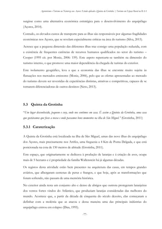 Agroturismo e Turismo na Natureza nos Açores: Estudo aplicado à Quinta da Grotinha | Turismo em Espaço Rural na RAA
-77-
surgisse como uma alternativa económica estratégica para o desenvolvimento do arquipélago
(Açores, 2014).
Contudo, os elevados custos de transporte para as ilhas são responsáveis por algumas fragilidades
económicas nos Açores, que se revelam especialmente críticas na área do turismo (Silva, 2013).
Acresce que a pequena dimensão das diferentes ilhas traz consigo uma população reduzida, com
a existência de frequentes carências de recursos humanos qualificados no setor do turismo –
Cooper (1995 cit. por Moniz, 2006: 159). Este aspeto repercurte-se também na dimensão do
turismo interno, o que promove uma maior dependência da chegada de turistas do exterior.
Este isolamento geográfico, leva a que a economia das ilhas se encontre muito sujeita às
flutuações nos mercados emissores (Moniz, 2006), pelo que as ofertas apresentadas ao mercado
do turismo devem ser revestidas de experiências distintas, atrativas e competitivas, capazes de se
tornarem diferenciadoras de outros destinos (Neto, 2013).
5.3 Quinta da Grotinha
“Um lugar desconhecido, pequeno e cosy, onde nos sentimos em casa. É assim a Quinta da Grotinha, uma casa
que gostávamos que fosse a nossa e onde passamos bons momentos na ilha de São Miguel.” (Grotinha, 2011)
5.3.1 Caraterização
A Quinta da Grotinha está localizada na ilha de São Miguel, umas das nove ilhas do arquipélago
dos Açores, mais precisamente nos Arrifes, uma freguesia a 4 Km de Ponta Delgada, e que está
posicionada na cota de 150 metros de altitude (Grotinha, 2011).
Este espaço, que originariamente se dedicava à produção de laranjas e à criação de aves, ocupa
mais de 5 hectares e é propriedade da família Wallenstein há já algumas décadas.
Os registos desta atividade estão bem presentes na arquitetura das casas, em tempos grandes
aviários, que albergaram centenas de perus e frangos, e que hoje, após as transformações que
foram sofrendo, não passam de uma memória histórica.
No exterior ainda resta um conjunto alto e denso de abrigos que outrora protegeram laranjeiras
dos ventos fortes vindos do Atlântico, que produziam laranjas consideradas das melhores do
mundo. Acontece que, a partir da década de cinquenta do século dezoito, elas começaram a
definhar com a moléstia que as atacou e dessa maneira uma das principais indústrias do
arquipélago entrou em colapso (Dias, 1995).
 