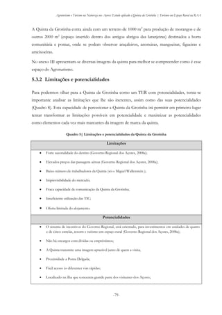 Agroturismo e Turismo na Natureza nos Açores: Estudo aplicado à Quinta da Grotinha | Turismo em Espaço Rural na RAA
-79-
A Quinta da Grotinha conta ainda com um terreno de 1000 m2
para produção de morangos e de
outros 2000 m2
(espaço inserido dentro dos antigos abrigos das laranjeiras) destinados a horta
comunitária e pomar, onde se podem observar araçaleiros, anoneiras, mangueiras, figueiras e
ameixoeiras.
No anexo III apresentam-se diversas imagens da quinta para melhor se compreender como é esse
espaço do Agroturismo.
5.3.2 Limitações e potencialidades
Para podermos olhar para a Quinta da Grotinha como um TER com potencialidades, torna-se
importante analisar as limitações que lhe são inerentes, assim como das suas potencialidades
(Quadro 8). Esta capacidade de percecionar a Quinta da Grotinha irá permitir em primeiro lugar
tentar transformar as limitações possíveis em potencialidade e maximizar as potencialidades
como elementos cada vez mais marcantes da imagem de marca da quinta.
Quadro 5| Limitações e potencialidades da Quinta da Grotinha
Limitações
 Forte sazonalidade do destino (Governo Regional dos Açores, 2008a);
 Elevados preços das passagens aéreas (Governo Regional dos Açores, 2008a);
 Baixo número de trabalhadores da Quinta (só o Miguel Wallenstein );
 Imprevisibilidade do mercado;
 Fraca capacidade de comunicação da Quinta da Grotinha;
 Insuficiente utilização das TIC;
 Oferta limitada do alojamento.
Potencialidades
 O sistema de incentivos do Governo Regional, está orientado, para investimentos em unidades de quatro
e de cinco estrelas, resorts e turismo em espaço rural (Governo Regional dos Açores, 2008a);
 Não há encargos com dívidas ou empréstimos;
 A Quinta transmite uma imagem aprazível junto de quem a visita;
 Proximidade a Ponta Delgada;
 Fácil acesso às diferentes vias rápidas;
 Localizado na ilha que concentra grande parte dos visitantes dos Açores;
 