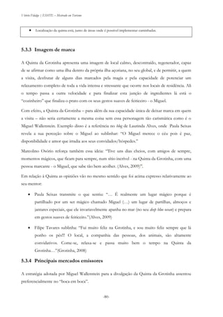 Vitório Fidalgo | ESHTE – Mestrado em Turismo
-80-
 Localização da quinta está, junto de áreas onde é possível implementar caminhadas.
5.3.3 Imagem de marca
A Quinta da Grotinha apresenta uma imagem de local calmo, descontraído, regenerador, capaz
de se afirmar como uma ilha dentro da própria ilha açoriana, no seu global, e de permitir, a quem
a visita, desfrutar de alguns dias marcados pela magia e pela capacidade de potenciar um
relaxamento completo de toda a vida intensa e stressante que ocorre nos locais de residência. Ali
o tempo passa a outra velocidade e para finalizar esta junção de ingredientes lá está o
“cozinheiro” que finaliza o prato com os seus gestos suaves de feiticeiro - o Miguel.
Com efeito, a Quinta da Grotinha – para além da sua capacidade única de deixar marca em quem
a visita – não seria certamente a mesma coisa sem essa personagem tão carismática como é o
Miguel Wallenstein. Exemplo disso é a referência no blog de Laurinda Alves, onde Paula Seixas
revela a sua perceção sobre o Miguel ao sublinhar: “O Miguel merece o céu pois é paz,
disponibilidade e amor que irradia aos seus convidados/hóspedes.”
Marcolino Osório reforça também essa ideia: “Tive uns dias cheios, com amigos de sempre,
momentos mágicos, que ficam para sempre, num sítio incrível - na Quinta da Grotinha, com uma
pessoa marcante - o Miguel, que sabe tão bem acolher. (Alves, 2009)”.
Em relação à Quinta as opiniões vão no mesmo sentido que foi acima expresso relativamente ao
seu mentor:
 Paula Seixas transmite o que sentiu: “… É realmente um lugar mágico porque é
partilhado por um ser mágico chamado Miguel (…) um lugar de partilhas, almoços e
jantares especiais, que ele invariavelmente apanha no mar (no seu deep blue ocean) e prepara
em gestos suaves de feiticeiro.”(Alves, 2009)
 Filipe Tavares sublinha: “Fui muito feliz na Grotinha, e sou muito feliz sempre que lá
ponho os pés!!! O local, a companhia das pessoas, dos animais, são altamente
convidativos. Come-se, relaxa-se e passa muito bem o tempo na Quinta da
Grotinha…”(Grotinha, 2008)
5.3.4 Principais mercados emissores
A estratégia adotada por Miguel Wallenstein para a divulgação da Quinta da Grotinha assentou
preferencialmente no “boca em boca”.
 