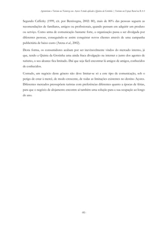 Agroturismo e Turismo na Natureza nos Açores: Estudo aplicado à Quinta da Grotinha | Turismo em Espaço Rural na RAA
-81-
Segundo Cafferky (1999, cit. por Bentivegna, 2002: 80), mais de 80% das pessoas seguem as
recomendações de familiares, amigos ou profissionais, quando pensam em adquirir um produto
ou serviço. Como arma de comunicação bastante forte, a organização passa a ser divulgada por
diferentes pessoas, conseguindo-se assim conquistar novos clientes através de uma campanha
publicitária de baixo custo (Arena et al., 2002).
Desta forma, os consumidores acabam por ser inevitavelmente vindos do mercado interno, já
que, tendo a Quinta da Grotinha uma ainda fraca divulgação na internet e junto dos agentes de
turismo, o seu alcance fica limitado. Daí que seja fácil encontrar lá amigos de amigos, conhecidos
de conhecidos.
Contudo, um negócio deste género não deve limitar-se só a este tipo de comunicação, sob o
perigo de estar à mercê, de modo crescente, de todas as limitações existentes no destino Açores.
Diferentes mercados pressupõem turistas com preferências diferentes quanto a épocas de férias,
para que o negócio de alojamento encontre aí também uma solução para a sua ocupação ao longo
do ano.
 