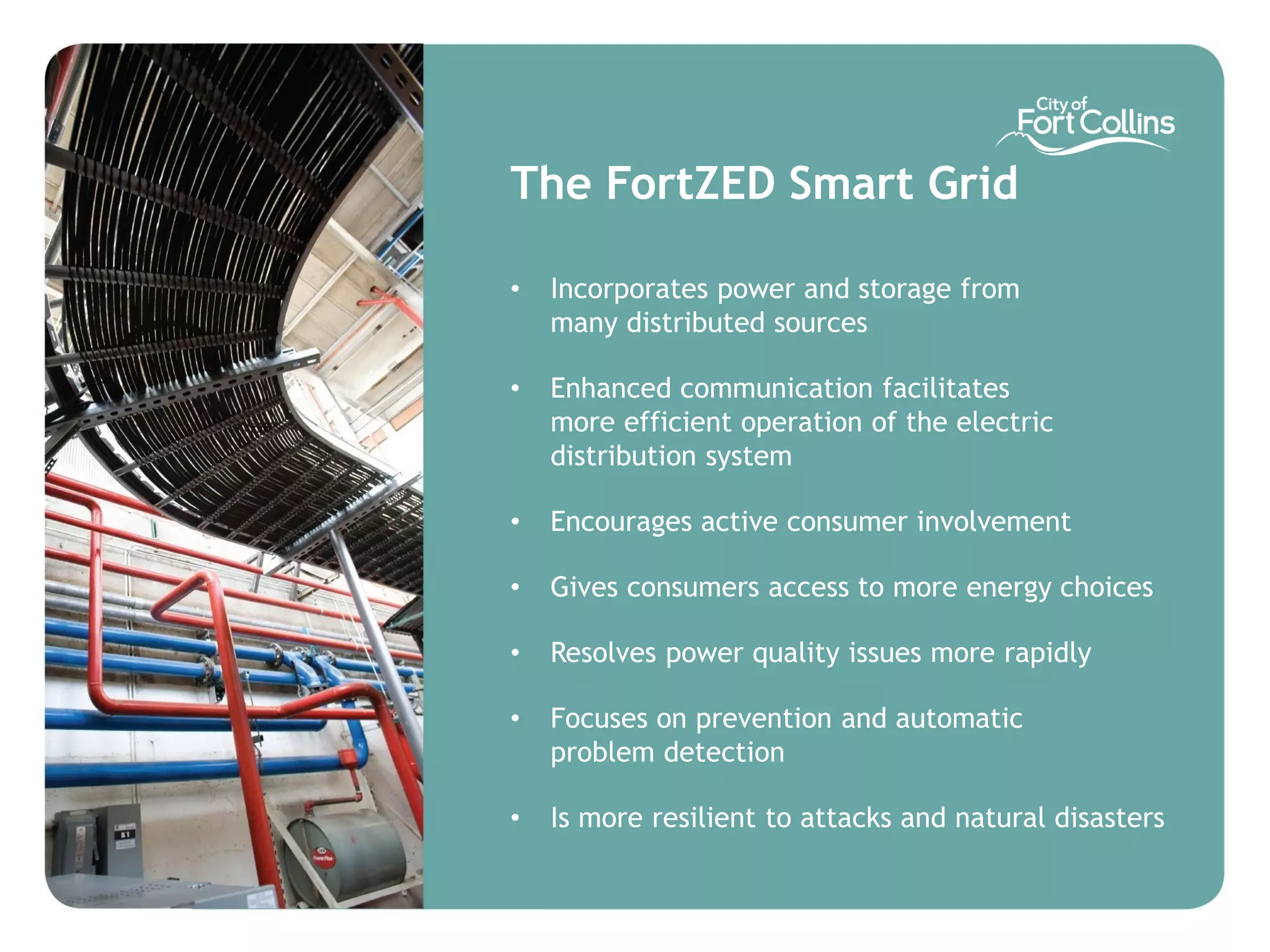 The FortZED Smart Grid

•   Incorporates power and storage from
    many distributed sources

•   Enhanced communication facilitates
    more efficient operation of the electric
    distribution system

•   Encourages active consumer involvement

•   Gives consumers access to more energy choices

•   Resolves power quality issues more rapidly

•   Focuses on prevention and automatic
    problem detection

•   Is more resilient to attacks and natural disasters
 