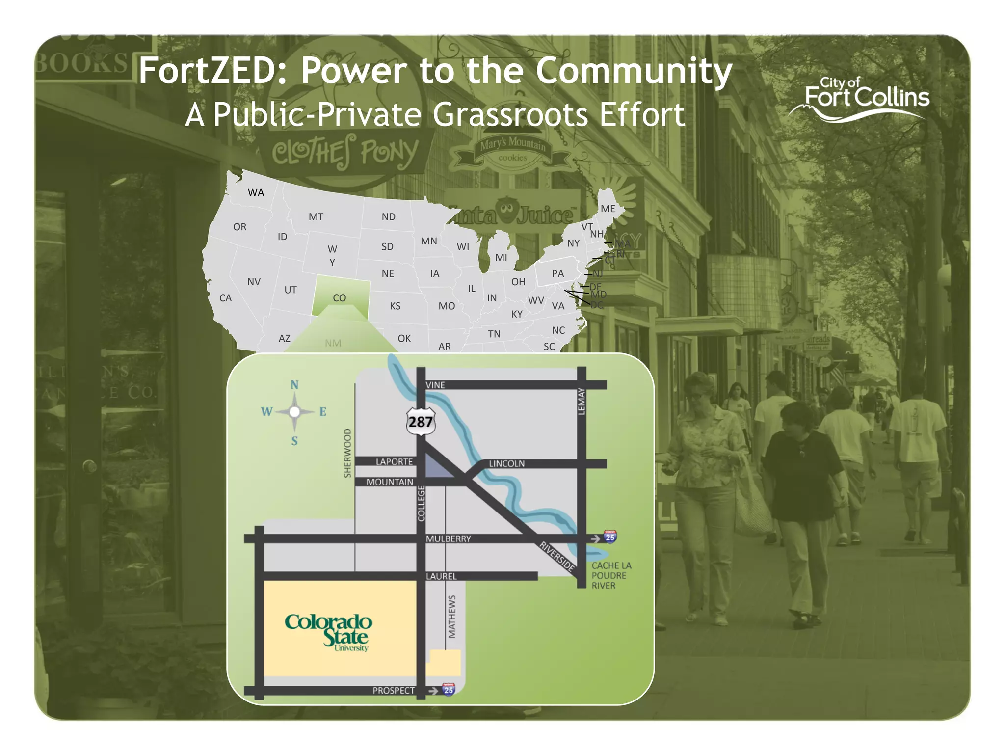 FortZED: Power to the Community
  A Public-Private Grassroots Effort

              WA
                                                                                           ME
                         MT        ND
         OR                                                                              VT
                   ID                                                                     NH
                                   SD        MN         WI                          NY           MA
                              W                                                                   RI
                              Y                                MI                              CT
                                   NE         IA                               PA         NJ
              NV                                                    OH                    DE
                    UT                                   IL
    CA                        CO                              IN                          MD
                                    KS            MO                     WV VA            DC
                                                                    KY
                                                              TN            NC
                   AZ         NM        OK
                                                  AR                       SC
                                                         MS AL       GA
                                    TX             LA

                                                                          FL
 