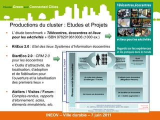 Cluster Green and Connected   Cities




     Productions du cluster : Etudes et Projets
    L’ étude benchmark « Télécentres, écocentres et lieux
     pour les eActivités » ISBN 9782919610006 (1000 ex.)

    KitEco 2.0 : Etat des lieux Systèmes d’Information écocentres

    StartEco 2.0 : CRM 2.0
     pour les écocentres
     « Outils d’attractivité, de
     localisation, d’adoption
     et de fidélisation pour
     l’ouverture et la labellisation
     des premiers lieux »

    Ateliers / Visites / Forum :
     Comptes-rendus, rapports
     d’étonnement, actes,
     éléments immatériels, etc.


                             INEOV – Ville durable – 7 juin 2011
 