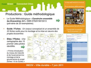 Cluster Green and Connected     Cities




     Productions : Guide méthodologique
    Le Guide Méthodologique « Construire ensemble
     les Ecocentres 2.0 » ISBN 9782919610013
     (pré-série de 20 exemplaires)

    Guide / Fiches : Un corpus conceptuel et un ensemble de
     22 fiches outils pour le montage et la mise en œuvre des
     projets écocentres

    Sites / Pilotes : Une
     cartographie des 15
     premier sites pilotes
     identifiés

     « Fiches d’évaluation
     du niveau de maturité
     et de l’avancement du
     montage et de la
     gouvernance du projet
     (fiches 1-5 du Guide) »

                               INEOV – Ville durable – 7 juin 2011
 