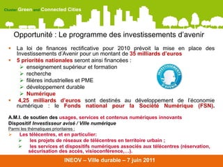 Cluster Green and Connected      Cities




     Opportunité : Le programme des investissements d’avenir
    La loi de finances rectificative pour 2010 prévoit la mise en place des
     Investissements d’Avenir pour un montant de 35 milliards d’euros
    5 priorités nationales seront ainsi financées :
       enseignement supérieur et formation
       recherche
       filières industrielles et PME
       développement durable
       Numérique
     4,25 milliards d’euros sont destinés au développement de l’économie
     numérique : le Fonds national pour la Société Numérique (FSN).

 A.M.I. de soutien des usages, services et contenus numériques innovants
 Dispositif Investisseur avisé / Ville numérique
 Parmi les thématiques prioritaires :
     Les télécentres, et en particulier:
         les projets de réseaux de télécentres en territoire urbain ;
         les services et dispositifs numériques associés aux télécentres (réservation,
         sécurisation des accès, visioconférence,…).
                              INEOV – Ville durable – 7 juin 2011
 