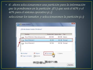 • 6- ahora seleccionaremos una partición para la información
que la pondremos en la partición (D:/) que será el 60% y el
40% para el sistema operativo (c:/)
seleccionar los tamaños .y seleccionaremos la partición (c:/)
 