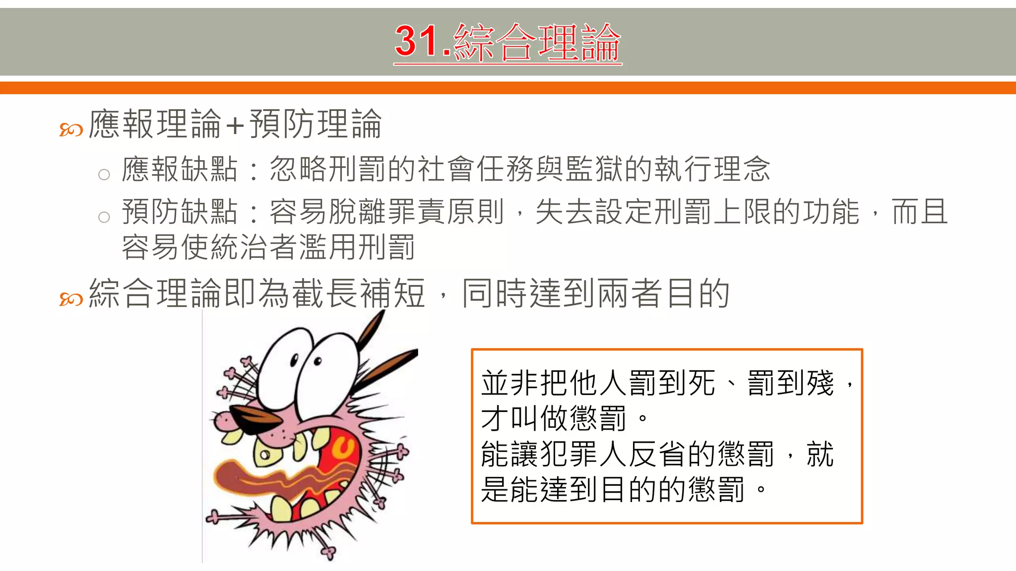 應報理論+預防理論
o 應報缺點：忽略刑罰的社會任務與監獄的執行理念
o 預防缺點：容易脫離罪責原則，失去設定刑罰上限的功能，而且
容易使統治者濫用刑罰
綜合理論即為截長補短，同時達到兩者目的
並非把他人罰到死、罰到殘，
才叫做懲罰。
能讓犯罪人反省的懲罰，就
是能達到目的的懲罰。
 