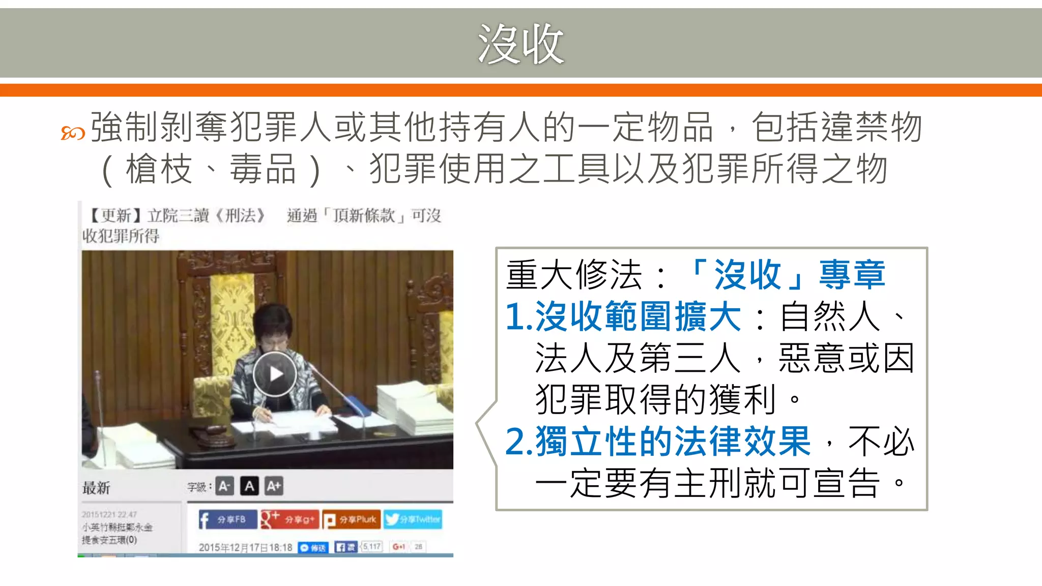 強制剝奪犯罪人或其他持有人的一定物品，包括違禁物
（槍枝、毒品）、犯罪使用之工具以及犯罪所得之物
重大修法：「沒收」專章
1.沒收範圍擴大：自然人、
法人及第三人，惡意或因
犯罪取得的獲利。
2.獨立性的法律效果，不必
一定要有主刑就可宣告。
 