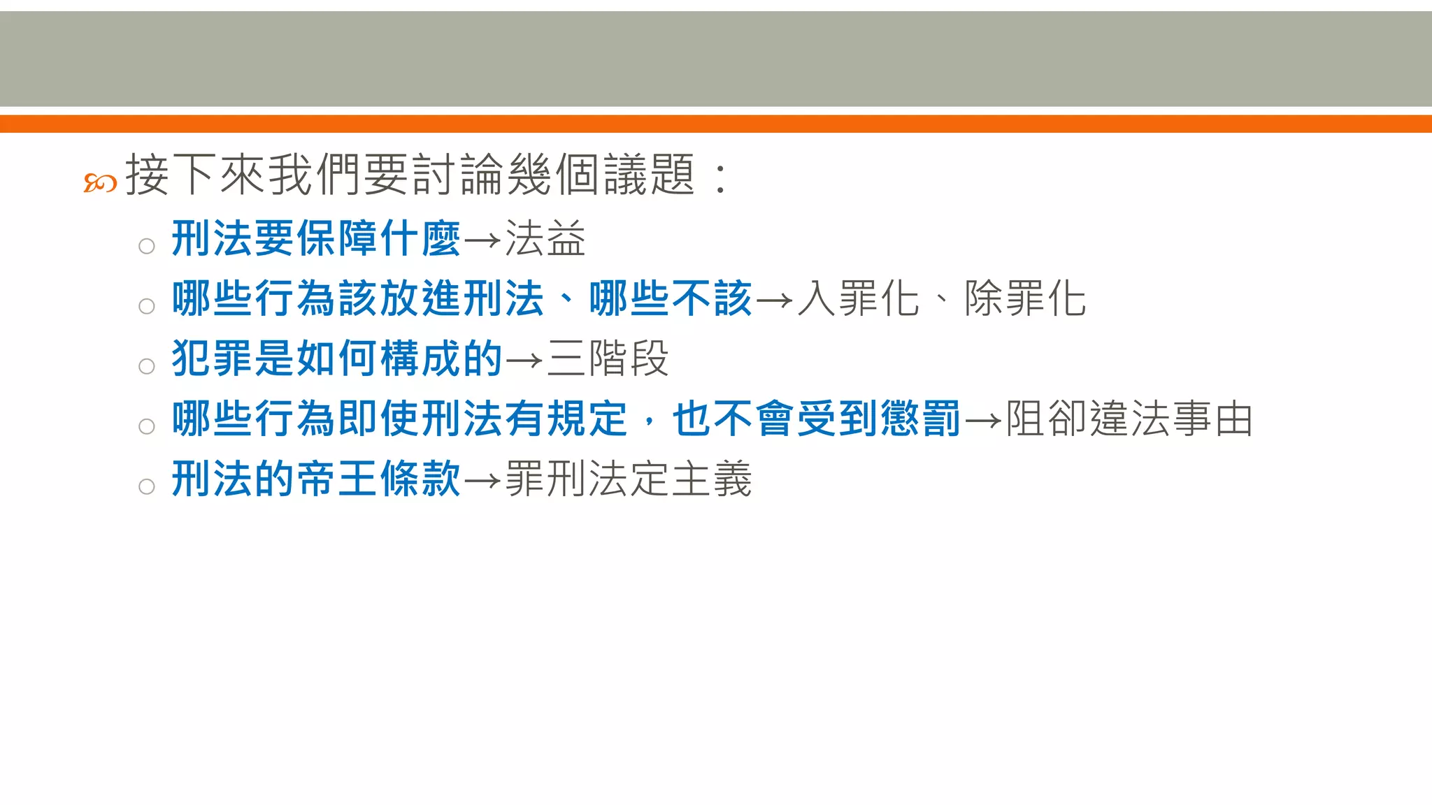接下來我們要討論幾個議題：
o 刑法要保障什麼→法益
o 哪些行為該放進刑法、哪些不該→入罪化、除罪化
o 犯罪是如何構成的→三階段
o 哪些行為即使刑法有規定，也不會受到懲罰→阻卻違法事由
o 刑法的帝王條款→罪刑法定主義
 