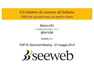 Un mistero di censura all’italiana
10503 siti oscurati senza un motivo chiaro
Marco d’Itri
<md@seeweb.it>
@rfc1036
Seeweb s.r.l.
TOP-IX Technical Meeting - 27 maggio 2014
 