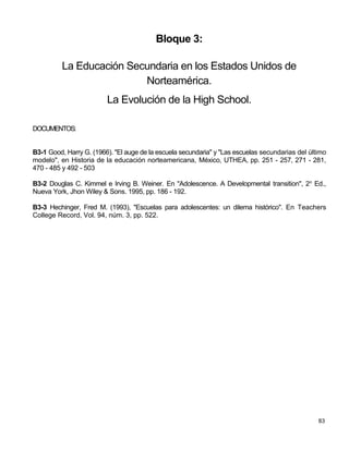 Bloque 3:

          La Educación Secundaria en los Estados Unidos de
                          Norteamérica.
                         La Evolución de la High School.

DOCUMENTOS:


B3-1 Good, Harry G. (1966). "El auge de la escuela secundaria" y "Las escuelas secundarias del último
modelo", en Historia de la educación norteamericana, México, UTHEA, pp. 251 - 257, 271 - 281,
470 - 485 y 492 - 503

B3-2 Douglas C. Kimmel e Irving B. Weiner. En "Adolescence. A Developmental transition", 2o Ed.,
Nueva York, Jhon Wiley & Sons. 1995, pp. 186 - 192.

B3-3 Hechinger, Fred M. (1993), "Escuelas para adolescentes: un dilema histórico". En Teachers
College Record, Vol. 94, núm. 3, pp. 522.




                                                                                                  83
 