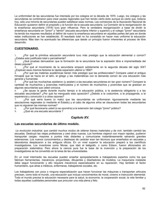 La uniformidad de las secundarias fue intentada por los colegios en la década de 1870. Luego, los colegios y las
secundarias se combinaron para crear pautas regionales que han tenido cierto éxito aunque es cierto que, todavía
hoy, sólo una minoría de secundarias pueden satisfacer esas normas. Las comisiones de la Asociación Nacional de
Educación quisieron definir el propósito y la función de la escuela secundaria. La Comisión de la reorganización de
la enseñanza secundaria (1918) tuvo gran influencia. Pero la verdadera reorganización a base de dividir la
enseñanza secundaria en "júnior" y "sénior" (escuela secundaria inferior y superior) y el colegio "júnior" secundaria
ha tenido los mayores resultados al definir de nuevo la enseñanza secundaria en aquellas partes del país en donde
estas instituciones se han establecido. El resultado total no ha consistido en hacer mas uniforme la educación
secundaria. Más bien ha acentuado las diferencias que desde un principio fueron inherentes al proceso de libre
desarrollo.

CUESTIONARIO.

1.     ¿Por qué la primitiva educación secundaria tuvo más prestigio que la educación elemental o común?
¿Estaba esto justificado total o parcialmente?
2.     ¿Qué pruebas demuestran que la formación de la secundaria fue la expresión libre e impremeditada del
deseo popular?
3.     ¿Por qué el movimiento de la secundaria empezó súbitamente en la segunda década del siglo XIX?
¿Explican esos mismos factores la rápida expansión ulterior a 1890?
4.     ¿Por qué las materias académicas tienen más prestigio que las profesionales? Compare usted el antiguo
hincapié que se hacía en el latín, el griego y las matemáticas con la demanda común de una educación más
general y humanista.
5.     ¿Por qué las muchachas asistieron (y asisten) a las escuelas secundarias en tan gran número? Compare la
cantidad de muchachos y jovencitas matriculados y el número de muchachos y jovencitas que se gradúan en
algunas secundarias que usted conozca.
6.     ¿Se opuso la gente durante mucho tiempo a la educación pública, a la asistencia obligatoria o a las
escuelas secundarias? ¿Por qué ha menguado esta oposición? ¿Debido a la costumbre, a la propaganda, a la
experiencia y convicción o a otras razones?
7.      ¿Por qué sería bueno (o malo) que las secundarias se uniformaran rigurosamente mediante las
asociaciones regionales (o mediante el Estado) y al cabo de algunos años se clausuraran todas las secundarias
que no siguieran las mismas normas?
8.      ¿Por qué favorecería usted (o se opondría) a la extensión del colegio "júnior" público?
9.      ¿Qué es una escuela secundaria ?

                                                  Capítulo XV.

Las escuelas secundarias de último modelo.

 La revolución industrial, que cambió muchos modos de obtener bienes materiales y de vivir, también cambió las
escuelas. Destruyó las viejas profesiones y creó otras nuevas. Los hombres viajaron con mayor rapidez, pudieron
transportar cargas- mayores a puntos más distantes y comunicarse instantáneamente salvando grandes
extensiones. Los nuevos conocimientos y destrezas de carácter eran tan técnicos que enseñados en escuelas y
laboratorios desplazaron a los antiguos oficios. En un nivel superior la educación preparó a los científicos
investigadores. Los inventores como Morse, que ideó el telégrafo, o como Edison, fueron aficionados sin
preparación sistemática. Pero ahora la ciencia pura fue la base de la invención y la preparación de los
investigadores se ha convertido en la tarea de las universidades.

En un nivel intermedio las escuelas pueden enseñar apropiadamente a trabajadores expertos como los que
fabrican herramientas, mecánicos, proyectistas, dibujantes y diseñadores de modelos. La maquinaria instalada
debe seguir funcionando y ello requiere mecánicos especializados en su reparación. Hay también el factor
humanitario, que atrae a médicos, enfermeras, trabajadores sociales, etc.

Los trabajadores con poca o ninguna especialización que hacen funcionar las máquinas o transportan artículos
precisan, como todo el mundo, una educación que incluya conocimientos de moral, civismo e instrucción elemental.
Todo el mundo precisa la educación necesaria para la salud, la economía, la cooperación social, la vida familiar y
todas aquellas cualidades personales que procuran una vida plena y feliz.


                                                                                                                 92
 
