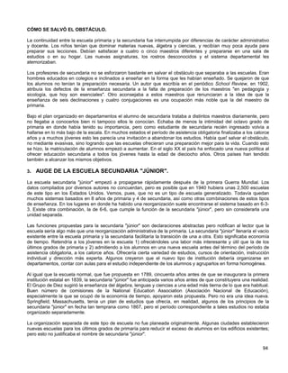 CÓMO SE SALVÓ EL OBSTÁCULO.

La continuidad entre la escuela primaria y la secundaria fue interrumpida por diferencias de carácter administrativo
y docente. Los niños tenían que dominar materias nuevas, álgebra y ciencias, y recibían muy poca ayuda para
preparar sus lecciones. Debían satisfacer a cuatro o cinco maestros diferentes y prepararse en una sala de
estudios o en su hogar. Las nuevas asignaturas, los rostros desconocidos y el sistema departamental les
atemorizaban.

Los profesores de secundaria no se esforzaron bastante en salvar el obstáculo que separaba a las escuelas. Eran
hombres educados en colegios e inclinados a enseñar en la forma que les habían enseñado. Se quejaron de que
los alumnos no tenían la preparación necesaria. Un autor que escribía en el periódico School Review, en 1902,
atribuía los defectos de la enseñanza secundaria a la falta de preparación de los maestros "en pedagogía y
sicología, que hoy son esenciales". Otro aconsejaba a estos maestros que renunciaran a la idea de que la
enseñanza de seis declinaciones y cuatro conjugaciones es una ocupación más noble que la del maestro de
primaria.

Bajo el plan organizado en departamentos el alumno de secundaria trataba a distintos maestros diariamente, pero
no llegaba a conocerlos bien ni tampoco ellos le conocían. Echaba de menos la intimidad del octavo grado de
primaria en donde había tenido su importancia, pero como estudiante de secundaria recién ingresado volvía a
hallarse en lo más bajo de la escala. En muchos estados el período de asistencia obligatoria finalizaba a los catorce
años y a muchos jóvenes esto les parecía una invitación a abandonar los estudios. Había que! salvar el obstáculo,
no mediante evasivas, sino logrando que las escuelas ofrecieran una preparación mejor para la vida. Cuando esto
se hizo, la matriculación de alumnos empezó a aumentar. En el siglo XX el país ha enfocado una nueva política al
ofrecer educación secundaria a todos los jóvenes hasta la edad de dieciocho años. Otros países han tendido
también a alcanzar los mismos objetivos.

3. AUGE DE LA ESCUELA SECUNDARIA "JÚNIOR".

La escuela secundaria "júnior" empezó a propagarse rápidamente después de la primera Guerra Mundial. Los
datos compilados por diversos autores no concuerdan, pero es posible que en 1940 hubiera unas 2,500 escuelas
de este tipo en los Estados Unidos. Vemos, pues, que no es un tipo de escuela generalizado. Todavía quedan
muchos sistemas basados en 8 años de primaria y 4 de secundaria, así como otras combinaciones de estos tipos
de enseñanza. En los lugares en donde ha habido una reorganización suele encontrarse el sistema basado en 6-3-
3. Existe otra combinación, la de 6-6, que cumple la función de la secundaria "júnior", pero sin considerarla una
unidad separada.

Las funciones propuestas para la secundaria "júnior" son declaraciones abstractas pero notifican al lector que la
escuela sería algo más que una reorganización administrativa de la primaria. La secundaria "júnior" llenaría el vacío
existente entre la escuela primaria y la secundaria facilitaría la transición de una a otra. Esto significaba economía
de tiempo. Retendría a los jóvenes en la escuela 1) ofreciéndoles una labor más interesante y útil que la de los
últimos grados de primaria y 2) admitiendo a los alumnos en una nueva escuela antes del término del período de
asistencia obligatoria, a los catorce años. Ofrecería cierta variedad de estudios, cursos de orientación, instrucción
individual y dirección más experta. Algunos creyeron que el nuevo tipo de institución debería organizarse en
departamentos, contar con aulas para el estudio independiente de los alumnos y agruparlos en forma homogénea.

Al igual que la escuela normal, que fue propuesta en 1789, cincuenta años antes de que se inaugurara la primera
institución estatal en 1839, la secundaria "júnior" fue anticipada varios años antes de que constituyera una realidad.
El Grupo de Diez sugirió la enseñanza del álgebra, lenguas y ciencias a una edad más tierna de lo que era habitual.
Buen número de comisiones de la National Education Association (Asociación Nacional de Educación),
especialmente la que se ocupó de la economía de tiempo, apoyaron esta propuesta. Pero no era una idea nueva.
Springfield, Massachusetts, tenía un plan de estudios que ofrecía, en realidad, algunos de los principios de la
secundaria "júnior" en fecha tan temprana como 1867, pero el período correspondiente a tales estudios no estaba
organizado separadamente.

La organización separada de este tipo de escuela no fue planeada originalmente. Algunas ciudades establecieron
nuevas escuelas para los últimos grados de primaría para reducir el exceso de alumnos en los edificios existentes;
pero esto no justificaba el nombre de secundaria "júnior".


                                                                                                                  94
 