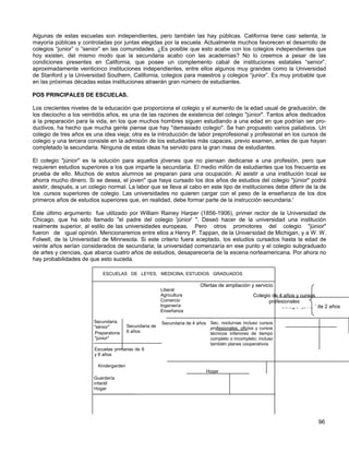 Algunas de estas escuelas son independientes, pero también las hay públicas. California tiene casi setenta, la
mayoría públicas y controladas por juntas elegidas por la escuela. Actualmente muchos favorecen el desarrollo de
colegios “junior” o “senior” en las comunidades. ¿Es posible que esto acabe con los colegios independientes que
hoy existen, del mismo modo que la secundaria acabo con las academias? No lo creemos a pesar de las
condiciones presentes en California, que posee un complemento cabal de instituciones estatales “senior”,
aproximadamente veinticinco instituciones independientes, entre ellos algunos muy grandes como la Universidad
de Stanford y la Universidad Southern, California, colegios para maestros y colegios “junior”. Es muy probable que
en las próximas décadas estas instituciones atraerán gran número de estudiantes.

POS PRINCIPALES DE ESCUELAS.

Los crecientes niveles de la educación que proporciona el colegio y el aumento de la edad usual de graduación, de
los dieciocho a los veintidós años, es una de las razones de existencia del colegio "júnior". Tantos años dedicados
a la preparación para la vida, en los que muchos hombres siguen estudiando a una edad en que podrían ser pro-
ductivos, ha hecho que mucha gente piense que hay "demasiado colegio". Se han propuesto varios paliativos. Un
colegio de tres años es una idea vieja; otra es la introducción de labor preprofesional y profesional en los cursos de
colegio y una tercera consiste en la admisión de los estudiantes más capaces, previo examen, antes de que hayan
completado la secundaria. Ninguna de estas ideas ha servido para la gran masa de estudiantes.

El colegio "júnior" es la solución para aquellos jóvenes que no piensan dedicarse a una profesión, pero que
requieren estudios superiores a los que imparte la secundaria. El medio millón de estudiantes que los frecuenta es
prueba de ello. Muchos de estos alumnos se preparan para una ocupación. Al asistir a una institución local se
ahorra mucho dinero. Si se desea, el joven" que haya cursado los dos años de estudios del colegio "júnior" podrá
asistir, después, a un colegio normal. La labor que se lleva al cabo en este tipo de instituciones debe diferir de la de
los .cursos superiores de colegio. Las universidades no quieren cargar con el peso de la enseñanza de los dos
primeros años de estudios superiores que, en realidad, debe formar parte de la instrucción secundaria.'

Este último argumento fue utilizado por William Rainey Harper (1856-1906), primer rector de la Universidad de
Chicago, que ha sido llamado "el padre del colegio 'júnior' ". Deseó hacer de la universidad una institución
realmente superior, al estilo de las universidades europeas. Pero otros promotores del colegio "júnior"
fueron de igual opinión. Mencionaremos entre ellos a Henry P. Tappan, de la Universidad de Michigan, y a W. W.
Folwell, de la Universidad de Minnesota. Si este criterio fuera aceptado, los estudios cursados hasta la edad de
veinte años serían considerados de secundaria; la universidad comenzaría en ese punto y el colegio subgraduado
de artes y ciencias, que abarca cuatro años de estudios, desaparecería de la escena norteamericana. Por ahora no
hay probabilidades de que esto suceda.

                             ESCUELAS DE LEYES, MEDICINA, ESTUDIOS GRADUADOS

                                                                          Ofertas de ampliación y servicio
                                                         Liberal
                                                         Agricultura                               Colegio de 4 años y cursos
                                                         Comercio                                        profesionales
                                                         Ingeniería                                            Colegio “junior” de 2 años
                                                         Enseñanza

                         Secundaria                      Secundaria de 4 años Sec. nocturnas incluso cursos
                         "sénior"        Secundaria de                        profesionales, oficios y cursos
                         Preparatoria    6 años                               técnicos inferiores de tiempo
                         "júnior"                                             completo o incompleto; incluso
                                                                              también planes cooperativos
                         Escuelas primarias de 6
                         y 8 años

                          Kindergarden
                                                                             Hogar
                         Guardería
                         infantil
                         Hogar




                                                                                                                               96
 