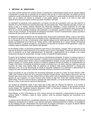 5.   MÉTODOS DE ORIENTACIÓN.                                                                                             -177


Los niños y jóvenes siempre han recibido consejo. La orientación y asesoramiento pueden ser de carácter negativo
o disciplinario o pueden ser la expresión de un capricho más que de un criterio razonado. Es posible que se dé
solamente cuando el estudiante ha cometido algún error. La orientación y asesoramiento acertados han de ver más
lejos, con el objetivo de mejorar la conducta, lo que puede lograrse, en parte, si se evita la mala. Este
asesoramiento procurará originar cambios que darán resultados más tarde.

La orientación es educación como preparación y se opone a la idea de la educación como una vida cabal en lo
presente. En su libro Democracy and Education (pág. 63) John Dewey dice: "Estar dispuesto para algo, aunque uno
ignore el qué o el porqué, significa desechar las influencias existentes y buscar motivación en una vaga
posibilidad." "Aunque uno ignore el qué o el porqué" es propio de un testaferro. La preparación para una ocupación
futura es una de las palancas educativas más poderosas y la orientación ayudará al alumno a determinar por sí
mismo "el qué y el porqué". El movimiento de orientación estudiantil, inclusive el asesoramiento, parece oponerse a
la doctrina de que la educación no debe ser preparatoria.

El reglamento y el plan de estudios de una escuela sirven de guía para la educación ulterior y para la vida misma.
En un país tan dedicado al trabajo como los Estados Unidos, toda educación conduce en último término al objetivo
de una ocupación en la vida. La información sobre distintos trabajos es de interés general. Hace algunos años la
sección de Estadísticas de la Oficina del Trabajo publicó 2,500 'ejemplares de un manual titulado Occupational
Outlook Htmdbook. La edición se agotó en una semana y en dos años se vendieron 40,000 ejemplares. Luego fue
revisada y sigue vendiéndose a tres dólares cada ejemplar.

En los Estados Unidos, la orientación profesional suele darse en secundarias y colegios. Esto es adecuado ya que
este tipo de dirección implica educación en los estudios que el alumno haya elegido. Durante los últimos cincuenta
años la orientación se ha dado sistemáticamente. El desarrollo y especialización de la industria y las nuevas
ocupaciones técnicas han acrecentado, sin lugar a duda, la necesidad de asesoramiento.

El espíritu de la orientación profesional es una de sus características principales. El asesor no ordena al alumno ni
decide por él. No determina su futura ocupación; ni siquiera el plan de estudios que habrá de prepararle. El joven y
su familia son quienes deben decidir y asumir la responsabilidad al respecto. En gran parte de Europa se sigue un
sistema opuesto. En muchos países europeos el Gobierno establece oficinas de empleos en el departamento de
Trabajo o del Interior. El propósito no estriba en ayudar al individuo sino a la nación, para que utilice sus recursos
humanos del mejor modo posible. Bajo los gobiernos de dictadura nadie puede abandonar su trabajo para
dedicarse a otro. Es en las democracias en donde la educación profesional y la orientación y asesoramiento al
respecto han sido vinculadas para fomentar el bienestar individual y nacional al mismo tiempo.

Todos concuerdan en que el principio del movimiento asesorador se halla en la labor de Frank Parsons (1854-
1908), quien durante el último año de su vida abrió el Boston Vocation Bureau. Otros hablaron del asunto, pero fue
Parsons quien puso manos a la obra. William Penn ya había hecho notar la necesidad de cuidado y cordura en la
elección de una ocupación y lo mismo hicieron otros durante el siglo XVII. Entre ellos cuentan Comenio y Sir
William Petty. Pero fue la obra de Parsons, realizada tres siglos después, y la ayuda económica dada por la señora
Quincy A. Shaw, lo que puso en marcha el citado Bureau.

Los sucesos se precipitaron luego, lo que indica que el paso dado por Parsons fue oportuno. A su muerte, la
dirección del Bureau fue asumida por Meyer Bloomfield a quien siguió John M. Brewer, el que escribió una breve
reseña titulada The Vocational Guidance Movement (1909). La orientación profesional fue introducida en las
escuelas de Boston (1909) y de Cincinnati (1911).

Grand Rapids, en 1912 y Des Moines, en 1914, crearon servicios de orientación y asesoramiento en las escuelas
urbanas. Hellen T. Woolley y Jesse B. Davis contaron, entre los primeros dirigentes del movimiento en el
Mediooeste.

La primera Guerra Mundial tuvo considerable influencia en los esfuerzos realizados al respecto. Las pruebas de
inteligencia empleadas por el ejército y sus sistemas estimularon extraordinariamente el interés y la investigación
de los sicólogos del país. Desarrollaron dos nuevos tipos de pruebas individuales y de grupo. El ejército elaboró
también especificaciones en materia de ocupación y escalas de calificación.


                                                                                                                  97
 
