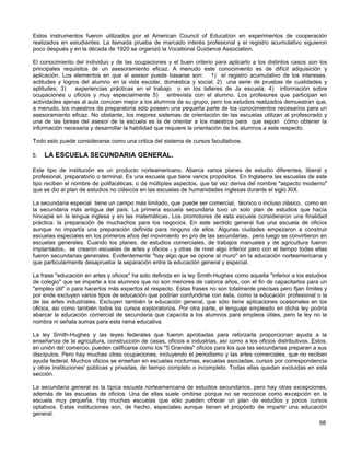 Estos instrumentos fueron utilizados por el American Council of Educatíon en experimentos de cooperación
realizados en estudiantes. La llamada prueba de marcado interés profesional y el registro acumulativo siguieron
poco después y en la década de 1920 se organizó la Vocational Guidance Association.

El conocimiento del individuo y de las ocupaciones y el buen criterio para aplicarlo a los distintos casos son los
principales requisitos de un asesoramiento eficaz. A menudo este conocimiento es de difícil adquisición y
aplicación. Los elementos en que el asesor puede basarse son: 1) el registro acumulativo de los intereses,
actitudes y logros del alumno en la vida escolar, doméstica y social; 2) una serie de pruebas de cualidades y
aptitudes; 3)    experiencias prácticas en el trabajo o en los talleres de Ja escuela; 4) información sobre
ocupaciones u oficios y muy especialmente 5)          entrevista con el alumno. Los profesores que participan en
actividades ajenas al aula conocen mejor a los alumnos de su grupo, pero los estudios realizados demuestran que,
a menudo, los maestros de preparatoria sólo poseen una pequeña parte de los conocimientos necesarios para un
asesoramiento eficaz. No obstante, los mejores sistemas de orientación de las escuelas utilizan al profesorado y
una de las tareas del asesor de la escuela es la de orientar a los maestros para que sepan cómo obtener la
información necesaria y desarrollar la habilidad que requiere la orientación de los alumnos a este respecto.

Todo esto puede considerarse como una critica del sistema de cursos facultativos.

5.   LA ESCUELA SECUNDARIA GENERAL.

Este tipo de institución es un producto norteamericano. Abarca varios planes de estudio diferentes, liberal y
profesional, preparatorio o terminal. Es una escuela que tiene varios propósitos. En Inglaterra las escuelas de este
tipo reciben el nombre de polifacéticas, o de múltiples aspectos, que tal vez deriva del nombre "aspecto moderno"
que se dio al plan de estudios no clásicos en las escuelas de humanidades inglesas durante el siglo XIX.

La secundaria especial tiene un campo más limitado, que puede ser comercial, técnico o incluso clásico, como en
la secundaria más antigua del país. La primera escuela secundaria tuvo un solo plan de estudios que hacía
hincapié en la lengua inglesa y en las matemáticas. Los promotores de esta escuela consideraron una finalidad
práctica: la preparación de muchachos para los negocios. En este sentido general fue una escuela de oficios
aunque no impartía una preparación definida para ninguno de ellos. Algunas ciudades empezaron a construir
escuelas especiales en los primeros años del movimiento en pro de las secundarias, pero luego se convirtieron en
escuelas generales. Cuando los planes, de estudios comerciales, de trabajos manuales y de agricultura fueron
implantados, se crearon escuelas de artes y oficios v y otras de nivel algo inferior pero con el tiempo todas ellas
fueron secundarias generales. Evidentemente "hay algo que se opone al muro" en la educación norteamericana y
que particularmente desaprueba; la separación entre la educación general y especial.

La frase "educación en artes y oficios" ha sido definida en la ley Smith-Hughes como aquella "inferior a los estudios
de colegio" que se imparte a los alumnos que no son menores de catorce años, con el fin de capacitarlos para un
"empleo útil" o para hacerlos más expertos al respecto. Estas frases no son totalmente precisas pero fijan límites y
por ende excluyen varios tipos de educación que podrían confundirse con ésta, como la educación profesional o la
de las artes industriales. Excluyen también la educación general, que sólo tiene aplicaciones ocasionales en los
oficios, así como también todos los cursos exploratorios. Por otra parte, el lenguaje empleado en dicha ley podría
abarcar la educación comercial de secundaria que capacita a los alumnos para empleos útiles, pero la ley no la
nombra ni señala sumas para esta rama educativa.

La ley Smith-Hughes y las leyes federales que fueron aprobadas para reforzarla proporcionan ayuda a la
enseñanza de la agricultura, construcción de casas, oficios e industrias, así como a los oficios distributivos. Estos,
en unión del comercio, pueden calificarse como los "5 Grandes" oficios para los que las secundarias preparan a sus
discípulos. Pero hay muchas otras ocupaciones, incluyendo el periodismo y las artes comerciales, que no reciben
ayuda federal. Muchos oficios se enseñan en escuelas nocturnas, escuelas asociadas, cursos por correspondencia
y otras instituciones' públicas y privadas, de tiempo completo o incompleto. Todas ellas quedan excluidas en esta
sección.

La secundaria general es la típica escuela norteamericana de estudios secundarios, pero hay otras excepciones,
además de las escuelas de oficios. Una de ellas suele omitirse porque no se reconoce como excepción en la
escuela muy pequeña. Hay muchas escuelas que sólo pueden ofrecer un plan de estudios y pocos cursos
optativos. Estas instituciones son, de hecho, especiales aunque tienen el propósito de impartir una educación
general.
                                                                                                                  98
 