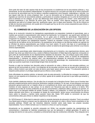 Gran parte del resto de este capítulo trata de las innovaciones no académicas de las secundarias públicas y, muy
brevemente, de las secundarias independientes. El capítulo termina con una parte que trata de la menor proporción
de alumnos de secundaria que hoy se dedica a estudios académicos como lenguas, matemáticas y ciencias. Los
que siguen este tipo de cursos progresan bien, lo que se demuestra por la comparación de las calificaciones
logradas por alumnos de secundarias públicas y particulares en pruebas otorgadas por la Junta de Examinadores
para la admisión en los colegios, ya que "las diferencias entre ambos grupos son nimias", como demuestran los
cuadros estadísticos y los informes de dicha junta. Pero es posible, como algunos aseguran, que por cada
estudiante que está en el colegio haya otro, igualmente capaz, que no sigue esos estudios. Uno de los motivos es
la falta de recursos económicos; otro puede ser el hincapié que hoy se da a los cursos preparatorios para oficios u
otros de carácter práctico.

7.      EL COMIENZO DE LA EDUCACIÓN EN LOS OFICIOS.
Antes de la revolución industrial los trabajadores especializados se preparaban mediante el aprendizaje, pero a
medida que aumentó la especialización este sistema fue declinando. La inmigración, que aportó gran cantidad de
artesanos y trabajadores muy especializados, fue un golpe para el sistema de aprendizaje. Actualmente la
inmigración ha quedado reducida a una pequeña proporción y la industria norteamericana ya no puede depender
de Europa para preparar sus trabajadores expertos. Todavía se necesitan muchos hombres de este tipo. Los
mecánicos de los talleres de los ferrocarriles y los ajustadores de los telares en las fábricas textiles son ejemplo de
la infinidad de obreros especializados que reciben muy buen salario. El punto más bajo en el aprendizaje se
alcanzó en 1900 pero actualmente muchas industrias vuelven al sistema de aprendizaje para entrenar a sus futuros
obreros especializados.

Las normas de aprendizaje están determinadas conjuntamente por la industria y las organizaciones obreras, pero
también hay otras que determina la ley y existe la National Association of State Approving Agencies compuesta en
gran parte de representantes de los departamentos estatales de educación. Hay una antigua pugna entre ambas.
Como es lógico, los sindicatos desean proteger los intereses de los obreros, evitar un exceso de trabajadores
especializados y mantener los salarios altos. Los departamentos estatales de educación procuran introducir
requisitos académicos en el entrenamiento y reducir la duración del aprendizaje. Así, recientemente han intentado
exigir que quienes supervisan el aprendizaje tengan título de bachiller.

Durante un siglo los hombres han discutido sobre la educación en artes y oficios en las escuelas públicas y en
general se han pronunciado en contra. Los dirigentes de las escuelas comunes que se ocupan de la educación en
artes y oficios tuvieron que andar con pies de plomo para lograr apoyo para su causa. Y la educación gratuita al
respecto podía parecer un privilegio especial que se ofrecía a unos cuantos.

Hubo dificultades de carácter práctico: el elevado costo de esta educación, la dificultad de conseguir maestros que
fueran a la vez expertos en la docencia y en un oficio, aparte de la cuestión de qué era lo que había que enseñar y
cómo hacerlo.

Hubo también obstáculos teóricos. Uno de ellos fue el concepto de la disciplina formal. Decía que el hombre bien
educado académicamente podría solucionar fácilmente cualquier problema. En tal caso, el que poseyera una buena
educación general podría ser un maestro eficaz en la enseñanza de oficios; pero aunque era evidente que estos
hombres no eran capaces en ese campo, no se observó con frecuencia que esto se oponía a la teoría. Otro
problema fue la idea de muchos profesores de que los conocimientos y destrezas útiles y prácticos se oponían, en
cierto modo, a los elevados ideales de verdad, bondad y belleza. Los profesores, lo mismo que todos los que se
habían educado entre libros y se ocupaban en tareas de comunicación, tenían pocos conocimientos de primera
mano sobre la industria y sentían cierta aversión hacia ella. Hasta 1870 existió la convicción de que los
conocimientos útiles para oficios no debían impartirse en las escuelas.

En 1878 Emerson E. White llamó la atención sobre la creciente demanda de educación industrial. Tomó una actitud
muy liberal para la época y propuso que los elementos de la educación en artes y oficios fueran enseñados en las
escuelas públicas. Añadió que las industrias deberían levantar sobre esas bases sus propias escuelas
especializadas. Fue un criterio sensato que no mereció la crítica con que fue acogido.

Actualmente se ha aceptado la solución propuesta por White. Las escuelas enseñan las características de
conocimientos y destrezas en distintas ocupaciones que son de aplicación y utilidad generales. El patrón se
encarga del alumno en ese punto y completa su entrenamiento bajo las condiciones ordinarias. Poco después de la
                                                                                                                   99
 