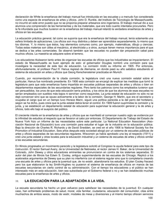 declaración de White la enseñanza del trabajo manual fue introducida en las escuelas y a menudo fue considerada
como una especie de enseñanza de artes y oficios. John D. Runkle, del Instituto de Tecnología de Massachusetts,
no incurrió en este error puesto que no se proponía preparar artesanos sino ingenieros. El trabajo manual dio a sus
alumnos una comprensión de las herramientas y de los materiales, que era todo cuanto intentaba procurarles. Pero
la fe infundada que muchos tuvieron en la enseñanza del trabajo manual retardó la verdadera enseñanza de artes y
oficios en las escuelas.

La educación práctica general, tal como se suponía que era la enseñanza del trabajo manual, tenía solamente una
esfera limitada de aplicaciones. Los oficios son muy distintos y deben ser aprendidos separadamente, lo mismo que
los idiomas. Y, lo mismo que éstos, hay elementos comunes como, por ejemplo, matemáticas, dibujo y ciencias.
Todas estas materias son útiles al mecánico, al electricista y a otros, aunque tienen menos importancia para el que
se dedica a las artes comerciales. Se observó también que las escuelas no pueden dar preparación cabal para
muchos oficios. La maestría se adquiere sobre el terreno.

Los educadores titubearon tanto antes de organizar las escuelas de oficios que los industriales se impacientaron. El
estado de Massachusetts es buen ejemplo de esto: el gobernador Douglas nombró una comisión para que
investigara la necesidad de este tipo de educación. La comisión rindió su informe en 1905. Por entonces,
afortunadamente, el profesor Paul H. Hanus regresó de Alemania, en donde pasó su año sabático estudiando el
sistema de educación en artes y oficios que Georg Kerschensteiner practicaba en Munich.

Cuando, por recomendación de la citada comisión, la legislatura creó una nueva comisión estatal sobre el
particular, Hanus fue nombrado presidente. En 1906 esta comisión se encargó de explicar las medidas que tomó la
legislatura para que esta enseñanza fuera impartida en escuelas públicas separadas de artes y oficios o bien en
departamentos especiales de las secundarias regulares. Pero tanto los patronos como los empleados tuvieron que
ser persuadidos, los unos de que esta educación sería práctica, y los otros de que los alumnos de esas escuelas no
serían empleados con sueldos más bajos ni servirían como esquiroles. La junta estatal de educación no sólo no se
dejó convencer sino que se opuso activamente a la labor de la comisión. George H. Martin, que era el secretario y
ocupaba el cargo que en un tiempo tuvo Horace Mann, siguió una política parecida a la del perro del hortelano,
según se ha dicho, pues creía que la junta estatal debía tener el control. En 1909 fueron suprimidas la comisión y la
junta, y se estableció un departamento estatal de educación para supervisar la educación general y la de artes y
oficios, todo ello bajo el auspicio del público.

El creciente interés en la enseñanza de artes y oficios que se manifestó al comenzar nuestro siglo se evidencia por
la infinidad de estudios al respecto que se llevaron al cabo por entonces. El Departamento de Trabajo del Estado de
Nueva York hizo un informe de las necesidades sobre este particular. La National Education Association (Aso-
ciación Nacional de Educación) tuvo una comisión para estudiar el lugar de la industria en la educación pública.
Bajo la dirección de Charles R. Richards y de David Snedden, se creó en el año 1906 la National Society fox the
Promotion of Industrial Education. Seis años después esta sociedad abogó por un sistema de escuelas públicas de
artes y oficios separadas de las secundarias regulares. Wisconsin ya había aprobado una ley al respecto (1911) y
creó una junta estatal y otras locales para la educación industrial y un sistema de escuelas de artes y oficios similar
a las escuelas secundarias.

En Illinois progresaba un movimiento parecido y la legislatura solicitó al Congreso la ayuda federal para este tipo de
instrucción. El rector Samuel Avery, de la Universidad de Nebraska, el rector James H. Baker, de la Universidad de
Colorado, John Dewey y otros educadores eminentes se pronunciaron en contra de los sistemas separados. El
autor del plan de Illinois fue Edwin S. Cooley, antiguo superintendente de las escuelas de Chicago. Replicó a los
acalorados argumentos de Dewey que su plan no interferiría con el sistema regular sino que lo completaría creando
una escuela de artes y oficios para la juventud que, de no existir, abandonaría los estudios. El plan Cooley fracasó
pero los que elaboraron la ley Smith-Hughes no pusieron el sistema de enseñanza de oficios en manos de las
escuelas secundarias sin cierto control de su administración. Con el tiempo los educadores y el público se han
interesado más en esta educación, bien sea subsidiada por el Gobierno federal o no y se han establecido muchas
escuelas para la enseñanza de artes y oficios.

10.     LA EDUCACIÓN PARA LA ADAPTACIÓN A LA VIDA.

La escuela secundaria ha hecho un gran esfuerzo para satisfacer las necesidades de la juventud. En cualquier
caso, han enfrentado problemas de salud, moral, vida familiar, ciudadanía, educación del consumidor, citas entre
muchachos de ambos sexos, modo de vestir, modales de mesa y diversiones y al mismo tiempo ofrecen servicios
                                                                                                            100
 