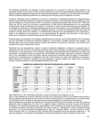 de orientación excelentes; sin embargo, una gran proporción de la juventud no entra en estas escuelas o las
abandona durante el curso. Esto ha hecho surgir la demanda de que la escuela preparatoria proporcione un pro-
grama compuesto totalmente de este tipo de conocimientos aplicados. A excepción de "los instrumentos del saber",
todas las materias académicas deberían ser omitidas de esta "educación para la adaptación a la vida".

El término "educación para la adaptación a la vida" ha comenzado a emplearse después de la segunda Guerra
Mundial y particularmente desde que se adoptó la resolución Prosser en una conferencia sobre educación que tuvo
lugar en Chicago en el mes de mayo de 1947. La resolución, propuesta por Charles Alien Prosser (1871-1952), afir-
maba que 60 por ciento de la juventud norteamericana no está servida adecuadamente por las secundarias
actuales porque estas instituciones no la atraen, no la retienen o porque muchos de los jóvenes que ingresan se
ven obligados a participar en actividades educativas que tienen tan poca relación con las necesidades cotidianas de
la vida que cuando se gradúan no están bien adaptados para ésta. La resolución declaraba que esta gran masa de
jóvenes de ambos sexos tiene derecho a un entrenamiento adecuado para esa adaptación como ciudadanos, y
exigía a los dirigentes de la educación y a los administradores de escuelas que formularan un plan para la
educación de los jóvenes norteamericanos hasta los dieciocho años de edad.

Diversos grupos de educadores han abogado repetidamente por este plan como política general. Pero los estados
que han aumentado el período de asistencia obligatoria a las escuelas conceden permisos para trabajar a los
dieciséis años. Aun así hay quejas sobre los alumnos que asisten a la escuela de mala gana. ¿Es posible que el
programa de Prosser cambiara esta actitud?

Realmente hay dos proposiciones: ampliar la edad de asistencia obligatoria e introducir la educación para la
adaptación a la vida. No existen conclusiones científicas sobre ninguna de ellas. Las cifras del cuadro que damos a
continuación no son exactas pero sí son ilustrativas. Demuestran que el abandono de los estudios no se limita a las
secundarias. Los Estados Unidos no proporcionan oportunidades de educación secundaria a aquellos muchachos
que no han completado el curso de primaria. Algunos abandonan los estudios antes de llegar a la secundaria o
durante ella. La educación para la adaptación a la vida no sólo servirá a los niños que abandonan sus estudios a
edad temprana sino también a aquellos que están obligados a estudiar materias que, según dice la resolución
Prosser, "no tienen relación con las necesidades cotidianas de la vida".

                             NUMERO DE ALUMNOS POR 1,000 QUE CONTINÚAN EN EL QUINTO GRADO

        Esc. primaria         1925-26        1927-28             1930-31           1933-34           1935-36          1937-38

        5º grado              1000           1000                1000              1000              1000             1000
        6º grado              911            928                 943               944               946              954
        7º grado              815            834                 872               895               889              901
        8º grado              745            799                 824               836               839              850
        Esc. Secundaria
        1º año                642            714                 770               792               814              811
        2º año                509            588                 652               688               725              679
        3º año                421            485                 529               594               587              519
        4º año                370            415                 463               489               466              428
                              1933           1935                1938              1941              1943             1945
        Graduados       de    316            355                 417               462               439              398
        secundaria
        Ingresos        en    112            135                 148               142               119              ….
        colegios
                              1937           1939                1942              1945              1947             1949
        Graduados       de    56             65                  69                49                …                …
        colegios


Según: Bulletin Núm. 22, 1951, del Ministerio de Educación, que trata de la educación para la adaptación a la vida.
Nota: El cuadro demuestra que los alumnos abandonan la escuela ya en el sexto grado de primaria. Si se admitieran alumnos ajenos al
sistema, el abandono seria más rápido de lo que se indica en el cuadro. No todos los alumnos en un grado particular y un año dado cuentan
en los originales. Por último, carecemos de datos sobre las leyes de asistencia obligatoria y su cumplimiento en estos Sistemas.
Algunos profesores de escuelas particulares han censurado duramente el tipo de estudios y normas que implica la
educación para la adaptación a la vida. En la vigésima octava conferencia anual de la Junta de Educación
Secundaria, mil doscientos profesores que representaban varios centenares de escuelas particulares escucharon,
sin referencia explícita a este tipo de educación, que estos cursos son "fraudulentos" y que en muchas escuelas
discriminan los cursos de materias fundamentales en favor de "sustitutos fáciles". Tal como informó la revista
Times de Nueva York, el 7 de marzo de 1954, el orador lanzó la acusación de que los asesores desaniman a los
alumnos capaces en los estudios de matemáticas o idiomas diciéndoles que "jamás necesitarán esas cosas".

                                                                                                                                   101
 