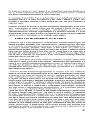Otro de los oradores, director de un colegio y graduado de una escuela particular muy conocida, deploró la enorme
carga que llevan los maestros de secundaria que les impide realizar la labor intelectual necesaria a la enseñanza
eficaz. Muchos profesores de secundaria estarán de acuerdo con este criterio.

En el extremo opuesto existe el criterio de que la escuela secundaria no es una institución para impartir instrucción
principalmente sino que es "un símbolo de la democracia" y debe "admitir en términos de igualdad a todos,
exceptuando los rigurosamente ineducables". No indican la forma de seleccionar a estos últimos ni la de dejarlos al
margen de la escuela.

Sin embargo, sigue en pie la cuestión de si la secundaria debería distinguir claramente entre los alumnos de gran
talento y empeño y aquellos que están en el término medio o por debajo de él. Estimular a los alumnos más
capaces para rendir el máximo puede ser un medio de higiene social en la' actualidad y un medio para lograr la
supervivencia nacional el día de mañana. Surge el interrogante de si este estímulo puede darse en la escuela
secundaria general. Plantear la pregunta no significa juzgar de antemano, pero diremos al respecto que las escuelas
especiales con niveles muy altos no siempre han sido consideradas poco democráticas.

11.    LA MENOR POPULARIDAD DE LOS ESTUDIOS ACADÉMICOS.

Cuando muchos miles de alumnos ingresaron en las escuelas secundarias fue necesario adaptar el programa a las
diferentes capacidades y necesidades o, quizá, los alumnos aumentaron a medida que aparecieron nuevos temas
de estudio. Incluso las primeras secundarias proporcionaron una manera de huir del plan de estudios clásico. Ofre-
cieron cursos de matemáticas, composición y retórica, historia, un idioma moderno o dos y ciencias que se
enseñaban mediante textos en cursos breves. Además, hubo muchos cursos adicionales en gobierno civil, literatura
inglesa, anatomía y fisiología, teneduría de libros, dibujo, caligrafía y música. Estos cursos variaban según la
escuela pero todos ellos formaban solamente una parte del plan de estudios. Muchas escuelas antiguas ofrecían
dos o más planes de estudio, pero todos eran académicos, es decir: constituidos primordialmente por materias inte-
lectuales. Este estado duró hasta 1860 o 1870.

Después de la guerra civil fueron introducidos los cursos de enseñanza de oficios y ocupaciones. La enseñanza del
trabajo manual se convirtió en la educación en artes industriales. La expansión de los negocios y la invención de la
máquina de escribir hacia 1868 y de otras máquinas más tarde contribuyeron a la expansión de los cursos comer-
ciales. Había otros de agricultura, economía doméstica, bellas, artes y música y toda una serie de estudios y
actividades diversas. Estos cursos atrajeron gran número de alumnos que quizá carecían de la capacidad o el
deseo de seguir estudios académicos.

A consecuencia del cambio de carácter de la población escolar, las inscripciones en los cursos académicos no
siguieron el ritmo marcado por el aumento de estudiantes. Algunas materias académicas atraían al mismo número
de jóvenes que en otros tiempos, pero ahora eran una porción muy pequeña de la matriculación total. Algunas
materias académicas tuvieron menor número de alumnos que antes e incluso hubo otras que fueron excluidas de
los programas. Esta mengua, relativa o absoluta, de la popularidad de las materias académicas se ha debido a la
creciente oferta de cursos variados de las escuelas secundarias y a la asistencia de gran número de estudiantes.
Cuando el programa de secundaria1 era casi totalmente académico no había modo de evitar las matemáticas, las
ciencias y los idiomas extranjeros. Cuando la secundaria introdujo la enseñanza de oficios y actividades diversas y
abrió sus puertas a la gran masa de jóvenes del país. Si muchos prefirieron los estudios nuevos. La cuestión de
saber si este abandono de los estudios académicos hubiera podido evitarse y si la tendencia puede reducirse en
cierto modo es una de las que actualmente enfrenta la educación norteamericana.
Algunos datos son los siguientes: los alumnos del grado noveno que no escogen álgebra suelen inscribirse en
las matemáticas generales, materia más concreta y más útil para la mayoría de estudiantes. Su estudio es más
fácil también. Aproximadamente el 40 por ciento de los alumnos de noveno grado cursan matemáticas generales y
nueve décimas partes de estos jóvenes ya no prosiguen los estudios al respecto, aunque algunos se encuentran
luego faltos de créditos y tienen que tomar cursos especiales en el colegio. Más o menos la mitad de alumnos que
cursan álgebra elemental, que constituyen menos de la mitad de los que cursan el décimo grado, siguen también
cursos de geometría. Cuatro quintas partes de estos jóvenes, después de completar álgebra y geometría
elementales, no cursan matemáticas después del décimo grado. Pocos se dedican al estudio de la geometría del
espacio o a la trigonometría y el análisis elemental o cálculo raramente se enseña en las secundarias. No es
desatinado decir que el estudio de las matemáticas, aunque es necesario en gran parte de las ciencias y en la inge-
niería, pertenece más bien a los dos primeros años de la secundaria.
                                                                                                                102
 