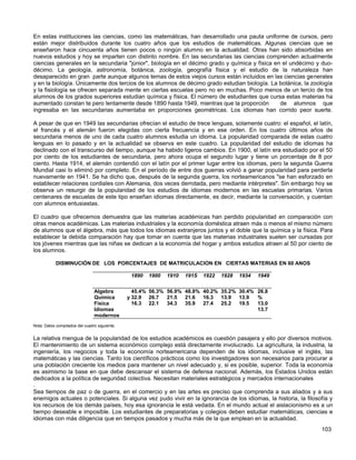 En estas instituciones las ciencias, como las matemáticas, han desarrollado una pauta uniforme de cursos, pero
están mejor distribuidos durante los cuatro años que los estudios de matemáticas. Algunas ciencias que se
enseñaron hace cincuenta años tienen pocos o ningún alumno en la actualidad. Otras han sido absorbidas en
nuevos estudios y hoy se imparten con distinto nombre. En las secundarias las ciencias comprenden actualmente
ciencias generales en la secundaria "júnior", biología en el décimo grado y química y física en el undécimo y duo-
décimo. La geología, astronomía, botánica, zoología, geografía física y el estudio de la naturaleza han
desaparecido en gran parte aunque algunos temas de estos viejos cursos están incluidos en las ciencias generales
y en la biología. Únicamente dos tercios de los alumnos de décimo grado estudian biología. La botánica, la zoología
y la fisiología se ofrecen separada mente en ciertas escuelas pero no en muchas. Poco menos de un tercio de los
alumnos de los grados superiores estudian química y física. El número de estudiantes que cursa estas materias ha
aumentado constan te pero lentamente desde 1890 hasta 1949, mientras que la proporción         de alumnos que
ingresaba en las secundarias aumentaba en proporciones geométricas. Los idiomas han corrido peor suerte.

A pesar de que en 1949 las secundarias ofrecían el estudio de trece lenguas, solamente cuatro: el español, el latín,
el francés y el alemán fueron elegidas con cierta frecuencia y en ese orden. En los cuatro últimos años de
secundaria menos de uno de cada cuatro alumnos estudia un idioma. La popularidad comparada de estas cuatro
lenguas en lo pasado y en la actualidad se observa en este cuadro. La popularidad del estudio de idiomas ha
declinado con el transcurso del tiempo, aunque ha habido ligeros cambios. En 1900, el latín era estudiado por el 50
por ciento de los estudiantes de secundaria, pero ahora ocupa el segundo lugar y tiene un porcentaje de 8 por
ciento. Hasta 1914, el alemán contendió con el latín por el primer lugar entre los idiomas, pero la segunda Guerra
Mundial casi lo eliminó por completo. En el período de entre dos guerras volvió a ganar popularidad para perderla
nuevamente en 1941. Se ha dicho que, después de la segunda guerra, los norteamericanos "se han esforzado en
establecer relaciones cordiales con Alemania, dos veces derrotada, pero mediante intérpretes". Sin embargo hoy se
observa un resurgir de la popularidad de los estudios de idiomas modernos en las escuelas primarias. Varios
centenares de escuelas de este tipo enseñan idiomas directamente, es decir, mediante la conversación, y cuentan
con alumnos entusiastas.

El cuadro que ofrecemos demuestra que las materias académicas han perdido popularidad en comparación con
otras menos académicas. Las materias industriales y la economía doméstica atraen más o menos el mismo número
de alumnos que el álgebra, más que todos los idiomas extranjeros juntos y el doble que la química y la física. Para
establecer la debida comparación hay que tomar en cuenta que las materias industriales suelen ser cursadas por
los jóvenes mientras que las niñas se dedican a la economía del hogar y ambos estudios atraen al 50 por ciento de
los alumnos.

            DISMINUCIÓN DE LOS PORCENTAJES DE MATRICULACION EN CIERTAS MATERIAS EN 60 ANOS

                                                1890   1900   1910   191S   1922   1928   1934   1949


                                Algebra          45.4% 56.3% 56.9% 48.8% 40.2% 35.2% 30.4% 26.8
                                Química        y 32.9 26.7   21.5  21.6  16.3 13.9 13.9    %
                                Física           16.3 22.1   34.3  35.9  27.4 25.2 19.5    13.0
                                Idiomas                                                    13.7
                                modernos
Nota: Datos compilados del cuadro siguiente.


La relativa mengua de la popularidad de los estudios académicos es cuestión pasajera y ello por diversos motivos.
El mantenimiento de un sistema económico complejo está directamente involucrado. La agricultura, la industria, la
ingeniería, los negocios y toda la economía norteamericana dependen de los idiomas, inclusive el inglés, las
matemáticas y las ciencias. Tanto los científicos prácticos como los investigadores son necesarios para procurar a
una población creciente los medios para mantener un nivel adecuado y, si es posible, superior. Toda la economía
es asimismo la base en que debe descansar el sistema de defensa nacional. Además, los Estados Unidos están
dedicados a la política de seguridad colectiva. Necesitan materiales estratégicos y mercados internacionales
.
Sea tiempos de paz o de guerra, en el comercio y en las artes es preciso que comprenda a sus aliados y a sus
enemigos actuales o potenciales. Si alguna vez pudo vivir en la ignorancia de los idiomas, la historia, la filosofía y
los recursos de los demás países, hoy esa ignorancia le está vedada. En el mundo actual el aislacionismo es a un
tiempo deseable e imposible. Los estudiantes de preparatorias y colegios deben estudiar matemáticas, ciencias e
idiomas con más diligencia que en tiempos pasados y mucha más de la que emplean en la actualidad.
                                                                                                                 103
 