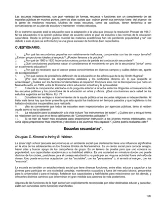 Las escuelas independientes, con gran variedad de formas, recursos y funciones son un complemento de las
escuelas públicas en muchos puntos, pero las altas cuotas que cobran ponen sus servicios fuera del alcance de
la gente de medianos recursos. Muchas de estas escuelas, como las católicas, tienen tendencia a ser
conservadoras en su plan de estudios y mantienen niveles elevados.

En el extremo opuesto está la educación para la adaptación a la vida que propuso la resolución Prosser de 194-7.
Ni los educadores ni la opinión pública están de acuerdo sobre el plan de estudios o las normas de la educación
secundaria. Desde la primera guerra mundial las materias académicas han ido perdiendo popularidad y tal" vez
debido a esto el país se enfronta hoy a una grave escasez de hombres bien capacitados.

CUESTIONARIO.

1.      ¿Por qué las secundarias pequeñas son relativamente ineficaces, comparadas con las de mayor tamaño?
¿Existen proporciones ideales al respecto? ¿Pueden llevarse a la práctica?
2.      ¿Por qué de 1900 a 1920 hubo tantos nuevos puntos de partida en la educación secundaria?
3.      ¿Qué conclusiones podríamos sacar si consideramos el movimiento en pro de la secundaria "júnior" como
un experimento educativo?
4.      ¿Por qué es necesario que el asesor posea conocimientos en diversos campos y cuáles deben ser, aparte
de su especialidad?
5.      ¿Por qué carece de precisión la definición de la educación en los oficios que da la ley Smith-Hughes?
6.       ¿Por qué discrepan los departamentos estatales y los sindicatos obreros en. lo que respecta al
aprendizaje? ¿Cuáles son los factores fundamentales al respecto? Compare esto con la discrepancia que hubo en
Massachusetts, en 1909, entre la Comisión sobre educación industrial y la junta estatal.
7.       Extienda la comparación solicitada en la pregunta anterior a la lucha entre los dirigentes conservadores de
las escuelas públicas y los promotores de la educación en artes y oficios. ¿Qué conclusiones saca usted de los
estudios sugeridos en los Núms. 6 y 7?
8.       Considere las ventajas e inconvenientes de la ayuda pública a las escuelas religiosas e independientes. Al
tratar este tema hay que tener presente que esta ayuda fue tradicional en tiempos pasados y que Inglaterra no ha
hallado obstáculos insuperables para realizarla.
9.       ¿No es conveniente que todas las escuelas sean inspeccionadas por agencias públicas, tanto si reciben
ayuda como si no la obtienen?
10.      La educación para la adaptación a la vida incluye "los instrumentos del saber". ¿Cuáles son y en qué forma
se relacionan con lo que en el texto calificamos de "Conocimientos aplicados"?
11.      Si se han de hacer más esfuerzos para proporcionar instrucción a los jóvenes menos intelectuales ¿no
sería lógico proporcionar más incentivos y dirección a los alumnos más capaces? ¿Cómo podría realizarse esto?

                                          Escuelas secundarias*.

Douglas C. Kimmel e Irving B. Weiner.
La júnior high school (escuela secundaria) es un ambiente social que diariamente tiene una influencia significativa
en la vida de los adolescentes en los Estados Unidos de Norteamérica. Es un centro social para conocer amigos,
hacer citas y buscar apoyo de los compañeros de grupo. Es un terreno de prueba para que uno conozca su
popularidad, sus capacidades académicas y su habilidad atlética. Es una sociedad en miniatura donde uno puede
disfrutar de los clubes, postularse para el consejo estudiantil o no participar en ninguna actividad fuera del salón de
clases. Uno puede encontrar aceptación con los "sociables", con los "persuasivos" o, si se está al margen, con los
"evasivos".

La escuela es también un establecimiento social que tiene diversas funciones, entre ellas: educar y capacitar a los
jóvenes para participar en una sociedad compleja, mantenerlos ocupados y fuera del mercado laboral, prepararlos
para la universidad o para el trabajo, fortalecer sus capacidades y habilidades para relacionarse con los demás, y
ofrecerles distintos caminos que determinan en gran medida sus patrones de vida posteriores.

Algunas de las funciones de la high school son explícitamente reconocidas por estar destinadas educar y capacitar,
éstas son conocidas como funciones manifiestas.


                                                                                                                  106
 