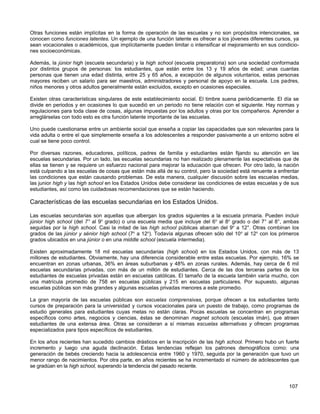 Otras funciones están implícitas en la forma de operación de las escuelas y no son propósitos intencionales, se
conocen como funciones latentes. Un ejemplo de una función latente es ofrecer a los jóvenes diferentes cursos, ya
sean vocacionales o académicos, que implícitamente pueden limitar o intensificar el mejoramiento en sus condicio-
nes socioeconómicas.

Además, la júnior high (escuela secundaria) y la high school (escuela preparatoria) son una sociedad conformada
por distintos grupos de personas: los estudiantes, que están entre los 13 y 19 años de edad; unas cuantas
personas que tienen una edad distinta, entre 25 y 65 años, a excepción de algunos voluntarios, estas personas
mayores reciben un salario para ser maestros, administradores y personal de apoyo en la escuela. Los padres,
niños menores y otros adultos generalmente están excluidos, excepto en ocasiones especiales.

Existen otras características singulares de este establecimiento social. El timbre suena periódicamente. El día se
divide en periodos y en ocasiones lo que sucedió en un periodo no tiene relación con el siguiente. Hay normas y
regulaciones para toda clase de cosas, algunas impuestas por los adultos y otras por los compañeros. Aprender a
arreglárselas con todo esto es otra función latente importante de las escuelas.

Uno puede cuestionarse entre un ambiente social que enseña a copiar las capacidades que son relevantes para la
vida adulta o entre el que simplemente enseña a los adolescentes a responder pasivamente a un entorno sobre el
cual se tiene poco control.

Por diversas razones, educadores, políticos, padres de familia y estudiantes están fijando su atención en las
escuelas secundarias. Por un lado, las escuelas secundarias no han realizado plenamente las expectativas que de
ellas se tienen y se requiere un esfuerzo nacional para mejorar la educación que ofrecen. Por otro lado, la nación
está culpando a las escuelas de cosas que están más allá de su control, pero la sociedad está renuente a enfrentar
las condiciones que están causando problemas. De esta manera, cualquier discusión sobre las escuelas medias,
las junior high y las high school en los Estados Unidos debe considerar las condiciones de estas escuelas y de sus
estudiantes, así como las cuidadosas recomendaciones que se están haciendo.

Características de las escuelas secundarias en los Estados Unidos.

Las escuelas secundarias son aquellas que albergan los grados siguientes a la escuela primaria. Pueden incluir
júnior high school (del 7° al 9o grado) o una escuela media que incluye del 6o al 8o grado o del 7° al 8°, ambas
seguidas por la high school. Casi la mitad de las high school públicas abarcan del 9o a 12°. Otras combinan los
grados de las júnior y sénior high school (7o a 12o). Todavía algunas ofrecen sólo del 10 o al 12o con los primeros
grados ubicados en una júnior o en una middle school (escuela intermedia).

Existen aproximadamente 18 mil escuelas secundarias (high school) en los Estados Unidos, con más de 13
millones de estudiantes. Obviamente, hay una diferencia considerable entre estas escuelas. Por ejemplo, 16% se
encuentran en zonas urbanas, 36% en áreas suburbanas y 48% en zonas rurales. Además, hay cerca de 6 mil
escuelas secundarias privadas, con más de un millón de estudiantes. Cerca de las dos terceras partes de los
estudiantes de escuelas privadas están en escuelas católicas. El tamaño de la escuela también varía mucho, con
una matrícula promedio de 758 en escuelas públicas y 215 en escuelas particulares. Por supuesto, algunas
escuelas públicas son más grandes y algunas escuelas privadas menores a este promedio.

La gran mayoría de las escuelas públicas son escuelas comprensivas, porque ofrecen a los estudiantes tanto
cursos de preparación para la universidad y cursos vocacionales para un puesto de trabajo, como programas de
estudio generales para estudiantes cuyas metas no están claras. Pocas escuelas se concentran en programas
específicos como artes, negocios y ciencias, éstas se denominan magnet schools (escuelas imán), que atraen
estudiantes de una extensa área. Otras se consideran a sí mismas escuelas alternativas y ofrecen programas
especializados para tipos específicos de estudiantes.

En los años recientes han sucedido cambios drásticos en la inscripción de las high school. Primero hubo un fuerte
incremento y luego una aguda declinación. Estas tendencias reflejan los patrones demográficos como: una
generación de bebés creciendo hacia la adolescencia entre 1960 y 1970, seguida por la generación que tuvo un
menor rango de nacimientos. Por otra parte, en años recientes se ha incrementado el número de adolescentes que
se gradúan en la high school, superando la tendencia del pasado reciente.


                                                                                                              107
 