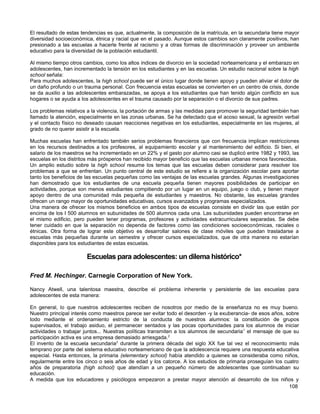 El resultado de estas tendencias es que, actualmente, la composición de la matrícula, en la secundaria tiene mayor
diversidad socioeconómica, étnica y racial que en el pasado. Aunque estos cambios son claramente positivos, han
presionado a las escuelas a hacerle frente al racismo y a otras formas de discriminación y proveer un ambiente
educativo para la diversidad de la población estudiantil.

Al mismo tiempo otros cambios, como los altos índices de divorcio en la sociedad norteamericana y el embarazo en
adolescentes, han incrementado la tensión en los estudiantes y en las escuelas. Un estudio nacional sobre la high
school señala:
Para muchos adolescentes, la high school puede ser el único lugar donde tienen apoyo y pueden aliviar el dolor de
un daño profundo o un trauma personal. Con frecuencia estas escuelas se convierten en un centro de crisis, donde
se da auxilio a las adolescentes embarazadas, se apoya a los estudiantes que han tenido algún conflicto en sus
hogares o se ayuda a los adolescentes en el trauma causado por la separación o el divorcio de sus padres.

Los problemas relativos a la violencia, la portación de armas y las medidas para promover la seguridad también han
llamado la atención, especialmente en las zonas urbanas. Se ha detectado que el acoso sexual, la agresión verbal
y el contacto físico no deseado causan reacciones negativas en los estudiantes, especialmente en las mujeres, al
grado de no querer asistir a la escuela.

Muchas escuelas han enfrentado también serios problemas financieros que con frecuencia implican restricciones
en los recursos destinados a los profesores, al equipamiento escolar y al mantenimiento del edificio. Si bien, el
salario de los maestros se ha incrementado en un 22% y el gasto por alumno casi se duplicó entre 1982 y 1993, las
escuelas en los distritos más prósperos han recibido mayor beneficio que las escuelas urbanas menos favorecidas.
Un amplio estudio sobre la high school resume los temas que las escuelas deben considerar para resolver los
problemas a que se enfrentan. Un punto central de este estudio se refiere a la organización escolar para aportar
tanto los beneficios de las escuelas pequeñas como las ventajas de las escuelas grandes. Algunas investigaciones
han demostrado que los estudiantes de una escuela pequeña tienen mayores posibilidades de participar en
actividades, porque son menos estudiantes compitiendo por un lugar en un equipo, juego o club, y tienen mayor
apoyo dentro de una comunidad más pequeña de estudiantes y maestros. No obstante, las escuelas grandes
ofrecen un rango mayor de oportunidades educativas, cursos avanzados y programas especializados.
Una manera de ofrecer los mismos beneficios en ambos tipos de escuelas consiste en dividir las que están por
encima de los I 500 alumnos en subunidades de 500 alumnos cada una. Las subunidades pueden encontrarse en
el mismo edificio, pero pueden tener programas, profesores y actividades extracurriculares separadas. Se debe
tener cuidado en que la separación no dependa de factores como las condiciones socioeconómicas, raciales o
étnicas. Otra forma de lograr este objetivo es desarrollar salones de clase móviles que puedan trasladarse a
escuelas más pequeñas durante un semestre y ofrecer cursos especializados, que de otra manera no estarían
disponibles para los estudiantes de estas escuelas.

                        Escuelas para adolescentes: un dilema histórico*

Fred M. Hechinger. Carnegie Corporation of New York.

Nancy Atwell, una talentosa maestra, describe el problema inherente y persistente de las escuelas para
adolescentes de esta manera:

En general, lo que nuestros adolescentes reciben de nosotros por medio de la enseñanza no es muy bueno.
Nuestro principal interés como maestros parece ser evitar todo el desorden -y la exuberancia- de esos años, sobre
todo mediante el ordenamiento estricto de la conducta de nuestros alumnos: la constitución de grupos
supervisados, el trabajo asiduo, el permanecer sentados y las pocas oportunidades para los alumnos de iniciar
actividades o trabajar juntos... Nuestras políticas transmiten a los alumnos de secundaria 1 el mensaje de que su
participación activa es una empresa demasiado arriesgada.2
El invento de la escuela secundaria3 durante la primera década del siglo XX fue tal vez el reconocimiento más
temprano por parte del sistema educativo norteamericano de que la adolescencia requiere una respuesta educativa
especial. Hasta entonces, la primaria (elementary school) había atendido a quienes se consideraba como niños,
regularmente entre los cinco o seis años de edad y los catorce. A los estudios de primaria proseguían los cuatro
años de preparatoria (high school) que atendían a un pequeño número de adolescentes que continuaban su
educación.
A medida que los educadores y psicólogos empezaron a prestar mayor atención al desarrollo de los niños y
                                                                                                             108
 