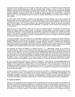 la estructura escolar existente. Al inicio del siglo se había vuelto evidente que Horace Mann había sido demasiado
optimista al creer fervientemente que, cuando las escuelas fueran abiertas a todos, los niños no desearían
dedicarse nada más que al aprendizaje. La historia pronto demostró lo erróneo de esas expectativas idealistas.
Grandes cantidades de alumnos abandonaron la primaria sin concluir los ocho años. El psicólogo E. L.Thorndike
estudió la tendencia y concluyó que "no más de la mitad de quienes entraban a la escuela común concluían el
octavo grado".8 Los años cruciales durante los cuales los jóvenes abandonaban sus estudios eran el séptimo y
octavo grados.

Al mismo tiempo, había empezado a cambiar el mercado laboral. Estudios expertos, como el de la Comisión de
Massachusetts sobre Educación Industrial y Técnica, descubrieron el común acuerdo entre los educadores y los
investigadores de que los adolescentes, entre los doce y los dieciséis años de edad, pertenecen más a la escuela
que a la fuerza laboral.9 Con una mala educación esos jóvenes se volverían víctimas de patrones explotadores.
Podrían verse obligados a desempeñar labores indeseables, no calificadas, que les cerrarían toda perspectiva de
un avance futuro.

Mientras algunos de esos jóvenes, sobre todo los hijos de inmigrantes pobres, abandonaban la escuela para
aportar sus magros salarios al ingreso familiar, la mayoría de quienes dejaban la escuela lo hacían no porque
tuvieran que trabajar sino porque la escuela les desagradaba. Los cambios propuestos por el Comité de los Diez
pudieron haber ayudado a la pequeña élite destinada a la universidad, pero no mejoraron la educación de la gran
mayoría, cuyo futuro era demasiado complicado e impredecible como para que un programa claramente delineado
de educación superior pudiera servirles.

La escuela secundaria, una nueva institución con posibilidades amplias para un programa de estudios diferente y
una pedagogía todavía indefinida, sería la respuesta. En 1910, Frank Bunker, el superintendente de las escuelas de
Berkeley, California, abrió la primera secundaria, la Escuela McKinley, conocida en realidad como Secundaria
Introductoria. Ubicada en sus propias instalaciones, transformó el séptimo, octavo y noveno grados en una entidad
institucional separada (debe señalarse que muchas otras comunidades también pretenden haber sido las primeras
en establecer una secundaria hacia la misma época, y que el modelo se copió en muchos lugares).

Los directores de escuela de Berkeley, en particular Bunker y C. L. Biedenbach, director de la Escuela de
Gramática McKinley, merecen mucho crédito por este audaz paso. De hecho, ya habían experimentado con cierto
número de ideas originales, incluso con la introducción de departamentos académicos en los grados superiores de
primaria; pero su deseo de crear una organización escolar completamente nueva podría haber caído en el vacío si
no hubiera habido muchas personas deseosas de ingresar al noveno grado de la secundaria local. Para Bunker, la
falta de espacio fue lo que hizo posible adaptar una escuela primaria para hacer de ella una escuela reorganizada
de séptimo, octavo y noveno grados. Por lo menos en parte, la primera secundaria de Norteamérica se originó
mediante una solución que implicaba un gasto mínimo. El plan 6-3-3l0 llegó a ser el preferido por los reformadores."

En 1913, el Comité sobre la Economía de Tiempo en Educación, 12 retomó algunas de las propuestas hechas por la
Asociación Nacional de Educación y adoptó el plan 6-3-3, considerando que desde los doce años los jóvenes ya se
interesan en su preparación para trabajos futuros. Cinco años después, el Comité fundamentó con más fuerza el
concepto de secundaria, exhortando a los educadores a responder a los cambios en la sociedad, a los cambios en
la composición de la matrícula en la educación secundaria, y a los avances en la comprensión del crecimiento y el
desarrollo del adolescente.

El informe, conocido como Principios cardinales de la educación secundaria,12 criticaba la escuela primaria de ocho
años: "Los últimos dos años... en particular no han sido bien adaptados a las necesidades del adolescente". Por
consiguiente, proseguía el informe, muchos alumnos pierden interés y abandonan la escuela. Recomendaba que la
secundaria introdujera gradualmente instrucción por departamentos, ofreciera algunas asignaturas electivas y
cursos prevocacionales, y subrayaba el desarrollo de un "sentido de responsabilidad personal en los estudiantes".

El modelo de fábrica.
Desde su inicio, la idea de la nueva secundaria estuvo en desacuerdo con el concepto anterior de la escuela común
americana, cuyo ideal democrático se reflejaría en un sistema que ofrecía la misma educación a todos los niños. De
hecho, los líderes de la escuela pública de finales del siglo XIX y principios del XX estaban obsesionados con la
búsqueda de "la escuela única". El remedio al caos en la política parecía ser, para la nueva clase de funcionarios
de la educación, un enfoque "científico" a las escuelas, sometiendo todo a prueba con el fin de llegar a una forma
                                                                                                               110
 