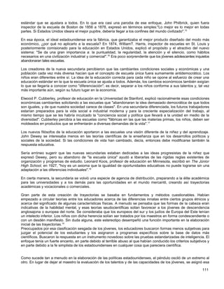 estándar que se ajustara a todos. En lo que era casi una parodia de ese enfoque, John Philbrick, quien fuera
inspector de la escuela de Boston de 1856 a 1878, expresó en términos simples:"Lo mejor es lo mejor en todas
partes. Si Estados Unidos ideara el mejor pupitre, debería llegar a los confines del mundo civilizado".15

En esa época, el ideal estadounidense era la fábrica, que garantizaba el mejor producto diseñado del modo más
económico, ¿por qué no aplicarlo a la escuela? En 1874, WilliamT. Harris, inspector de escuelas en St. Louis y
posteriormente comisionado para la educación en Estados Unidos, explicó el propósito y el atractivo del nuevo
sistema: "Se da una gran importancia a: la puntualidad, la regularidad, la atención y el silencio, como hábitos
necesarios en una civilización industrial y comercial".16 Era poco sorprendente que los jóvenes adolescentes inquietos
abandonaran tales escuelas.

Los creadores de la nueva secundaria percibieron que las cambiantes condiciones sociales y económicas y una
población cada vez más diversa hacían que el concepto de escuela única fuera sumamente antidemocrático. Los
niños eran diferentes entre sí. La idea de la educación correcta para cada niño se opone al esfuerzo de crear una
educación estándar en la que la escuela única se ajusta a todos. Además, los cambios económicos también exigían
lo que se llegaría a conocer como "diferenciación"; es decir, separar a los niños conforme a sus talentos y, tal vez
más importante aún, según su futuro lugar en la economía.

Elwood P. Cubberley, profesor de educación en la Universidad de Stanford, explicó racionalmente esas condiciones
económicas cambiantes solicitando a las escuelas que "abandonaran la idea demasiado democrática de que todos
son iguales, y de que nuestra sociedad carece de clases". En una secundaria diferenciada, los futuros trabajadores
estarían preparados para la vida social e industrial moderna y para la creciente especialización del trabajo, al
mismo tiempo que se les habría inculcado la "conciencia social y política que llevará a la unidad en medio de la
diversidad". Cubberley percibía a las escuelas como "fábricas en las que las materias primas, los niños, deben ser
moldeados en productos que se enfrentarán a diversas demandas de la vida".17

Los nuevos filósofos de la educación aportaron a las escuelas una visión diferente de la niñez y del aprendizaje.
John Dewey se interesaba menos en las teorías científicas de la enseñanza que en los desarrollos políticos y
sociales de la sociedad. Si las condiciones de vida han cambiado, decía, entonces debe modificarse también la
respuesta educativa.

Sería erróneo sugerir que las nuevas secundarias estaban dedicadas a las ideas progresistas de la niñez que
expresó Dewey, pero su abandono de "la escuela única" ayudó a liberarlas de las rígidas reglas existentes de
organización y programas de estudio. Leonard Koos, profesor de educación en Minnesota, escribió en The Júnior
High School, en 1927, "hoy es un axioma que la igualdad de oportunidades educativas no puede lograrse sin una
adaptación a las diferencias individuales".18

En cierta manera, la secundaria se volvió una especie de agencia de distribución, preparando a la élite académica
para las universidades y a los demás para las oportunidades en el mundo mercantil, creando así trayectorias
académicas y vocacionales o comerciales.

Gran parte de esta creación de trayectorias se basaba en fundamentos y métodos cuestionables. Habían
empezado a circular teorías entre los educadores acerca de las diferencias innatas entre ciertos grupos étnicos y
acerca del significado de algunas características físicas. A menudo se pensaba que las formas de la cabeza eran
indicativas de la habilidad mental, y esas teorías seudocientíficas solían favorecer a los jóvenes de descendencia
anglosajona o europea del norte. Se consideraba que los europeos del sur y los judíos de Europa del Este tenían
un intelecto inferior. Los niños con dicha herencia solían ser tratados por los maestros en forma condescendiente o
con un desdén manifiesto. Sin duda alguna, este estereotipo desempeñó una función importante en la elaboración
inicial de las trayectorias.19
Preocupados por esa clasificación sesgada de los jóvenes, los educadores buscaron formas menos subjetivas para
juzgar el potencial de los estudiantes y los asignaron a programas específicos sobre la base de datos más
científicos. Buscaron la respuesta en un instrumento novedoso sobre las pruebas estandarizadas de inteligencia. El
enfoque tenía un fuerte encanto, en parte debido al terrible abuso al que habían conducido los criterios subjetivos y
en parte debido a la fe simplista de los estadounidenses en cualquier cosa que pareciera científica.


Como sucede tan a menudo en la elaboración de las políticas estadounidenses, el péndulo osciló de un extremo al
otro. En lugar de dejar al maestro la evaluación de los talentos y de las capacidades de los jóvenes, se asignó esa

                                                                                                                 111
 