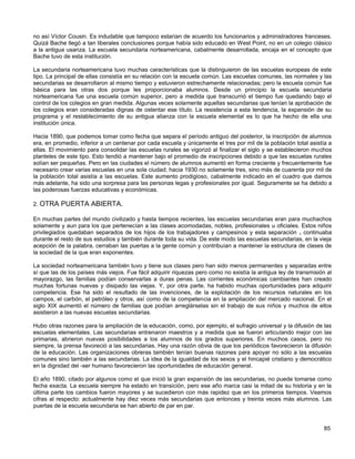 no así Víctor Cousin. Es indudable que tampoco estarían de acuerdo los funcionarios y administradores franceses.
Quizá Bache llegó a tan liberales conclusiones porque había sido educado en West Point, no en un colegio clásico
a la antigua usanza. La escuela secundaria norteamericana, cabalmente desarrollada, encaja en el concepto que
Bache tuvo de esta institución.

La secundaria norteamericana tuvo muchas características que la distinguieron de las escuelas europeas de este
tipo. La principal de ellas consistía en su relación con la escuela común. Las escuelas comunes, las normales y las
secundarias se desarrollaron al mismo tiempo y estuvieron estrechamente relacionadas; pero la escuela común fue
básica para las otras dos porque les proporcionaba alumnos. Desde un principio la escuela secundaria
norteamericana fue una escuela común superior, pero a medida que transcurrió el tiempo fue quedando bajo el
control de los colegios en gran medida. Algunas veces solamente aquellas secundarias que tenían la aprobación de
los colegios eran consideradas dignas de ostentar ese título. La resistencia a esta tendencia, la expansión de su
programa y el restablecimiento de su antigua alianza con la escuela elemental es lo que ha hecho de ella una
institución única.

Hacia 1890, que podemos tomar como fecha que separa el período antiguo del posterior, la inscripción de alumnos
era, en promedio, inferior a un centenar por cada escuela y únicamente el tres por mil de la población total asistía a
ellas. El movimiento para consolidar las escuelas rurales se vigorizó al finalizar el siglo y se establecieron muchos
planteles de este tipo. Esto tendió a mantener bajo el promedio de inscripciones debido a que las escuelas rurales
solían ser pequeñas. Pero en las ciudades el número de alumnos aumentó en forma creciente y frecuentemente fue
necesario crear varias escuelas en una sola ciudad; hacia 1930 no solamente tres, sino más de cuarenta por mil de
la población total asistía a las escuelas. Este aumento prodigioso, cabalmente indicado en el cuadro que damos
más adelante, ha sido una sorpresa para las personas legas y profesionales por igual. Seguramente se ha debido a
las poderosas fuerzas educativas y económicas.

2. OTRA PUERTA ABIERTA.

En muchas partes del mundo civilizado y hasta tiempos recientes, las escuelas secundarias eran para muchachos
solamente y aun para los que pertenecían a las clases acomodadas, nobles, profesionales u oficiales. Estos niños
privilegiados quedaban separados de los hijos de los trabajadores y campesinos y esta separación v continuaba
durante el resto de sus estudios y también durante toda su vida. De este modo las escuelas secundarias, en la vieja
acepción de la palabra, cerraban las puertas a la gente común y contribuían a mantener la estructura de clases de
la sociedad de la que eran exponentes.

La sociedad norteamericana también tuvo y tiene sus clases pero han sido menos permanentes y separadas entre
sí que las de los países más viejos. Fue fácil adquirir riquezas pero como no existía la antigua ley de transmisión al
mayorazgo, las familias podían conservarlas a duras penas. Las corrientes económicas cambiantes han creado
muchas fortunas nuevas y disipado las viejas. Y, por otra parte, ha habido muchas oportunidades para adquirir
competencia. Ese ha sido el resultado de las invenciones, de la explotación de los recursos naturales en los
campos, el carbón, el petróleo y otros, así como de la competencia en la ampliación del mercado nacional. En el
siglo XIX aumentó el número de familias que podían arreglárselas sin el trabajo de sus niños y muchos de ellos
asistieron a las nuevas escuelas secundarias.

Hubo otras razones para la ampliación de la educación, como, por ejemplo, el sufragio universal y la difusión de las
escuelas elementales. Las secundarias entrenaron maestros y a medida que se fueron articulando mejor con las
primarias, abrieron nuevas posibilidades a los alumnos de los grados superiores. En muchos casos, pero no
siempre, la prensa favoreció a las secundarias. Hay una razón obvia de que los periódicos favorecieron la difusión
de la educación. Las organizaciones obreras también tenían buenas razones para apoyar no sólo a las escuelas
comunes sino también a las secundarias. La idea de la igualdad de los sexos y el hincapié cristiano y democrático
en la dignidad del -ser humano favorecieron las oportunidades de educación general.

El año 1890, citado por algunos como el que inició la gran expansión de las secundarias, no puede tomarse como
fecha exacta. La escuela siempre ha estado en transición, pero ese año marca casi la mitad de su historia y en la
última parte los cambios fueron mayores y se sucedieron con más rapidez que en los primeros tiempos. Veamos
cifras al respecto: actualmente hay diez veces más secundarias que entonces y treinta veces más alumnos. Las
puertas de la escuela secundaria se han abierto de par en par.


                                                                                                                  85
 