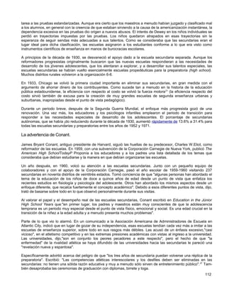 tarea a las pruebas estandarizadas. Aunque era cierto que los maestros a menudo habían juzgado y clasificado mal
a los alumnos, en general con la creencia de que estaban sirviendo a la causa de la americanización instantánea, la
dependencia excesiva en las pruebas dio origen a nuevos abusos. El interés de Dewey en los niños individuales se
perdió en trayectorias impuestas por las pruebas. Los niños quedaron atrapados en esas trayectorias sin la
esperanza de seguir sendas más adecuadas a sus talentos. Como se consideraba que las secundarias eran el
lugar ideal para dicha clasificación, las escuelas asignaron a los estudiantes conforme a lo que era visto como
instrumentos científicos de enseñanza en manos de burocracias escolares.

A principios de la década de 1930, se desvaneció el apoyo dado a la escuela secundaria separada. Aunque los
reformadores progresistas originalmente buscaron que las nuevas escuelas respondieran a las necesidades de
desarrollo de los jóvenes adolescentes, que los alentaran a explorar, y a desarrollar sus talentos especiales, las
escuelas secundarias se habían vuelto esencialmente escuelas propedéuticas para la preparatoria (high school).
Muchos distritos rurales volvieron a la organización 6-6.

En 1933, Chicago se volvió la primera ciudad importante en eliminar sus secundarias, en gran medida con el
argumento de ahorrar dinero de los contribuyentes. Como sucede tan a menudo en la historia de la educación
pública estadounidense, la eficiencia con respecto al costo se volvió la fuerza motora 21 (la eficiencia respecto del
costo sirvió también de excusa para la creación de muy grandes escuelas de segunda enseñanza urbanas y
suburbanas, inapropiadas desde el punto de vista pedagógico).

Durante un periodo breve, después de la Segunda Guerra Mundial, el enfoque más progresista gozó de una
renovación. Una vez más, los educadores y los psicólogos infantiles emplearon el periodo de transición para
responder a las necesidades especiales de desarrollo de los adolescentes. El porcentaje de secundarias
autónomas, que se había ¡do reduciendo durante la década de 1930, aumentó rápidamente de 13.6% a 31.4% para
todas las escuelas secundarias y preparatorias entre los años de 1952 y 1971.

La advertencia de Conant.

James Bryant Conant, antiguo presidente de Harvard, siguió las huellas de su predecesor, Charles W.Eliot, como
reformador de las escuelas. En 1959, con una subvención de la Corporación Carnegie de Nueva York, publicó The
American High SchoolTodayP Proponía a los educadores y a los padres una lista detallada de los temas que
consideraba que debían estudiarse y la manera en que debían organizarse las escuelas.

Un año después, en 1960, volcó su atención a las escuelas secundarias. Junto con un pequeño equipo de
colaboradores y con el apoyo de la Corporación Carnegie, pasó el año escolar de 1959-1960 visitando 237
secundarias en noventa distritos de veintitrés estados. Tomó conciencia de que "algunas personas han abordado el
tema de la educación de los niños de doce a quince años de edad desde un punto de vista que enfatiza los
recientes estudios en fisiología y psicología del adolescente. Otros han abordado los mismos aspectos desde un
enfoque diferente, que recalca fuertemente el concepto académico". Debido a esos diferentes puntos de vista, dijo,
trató de basarse sobre todo en lo que observó personalmente durante sus visitas.

Al valorar el papel y el desempeño real de las escuelas secundarias, Conant escribió en Education in the Júnior
High School Years que:"en primer lugar, los padres y maestros están muy conscientes de que la adolescencia
temprana es un periodo muy especial desde el punto de vista físico, emocional y social. Es una edad crucial en la
transición de la niñez a la edad adulta y a menudo presenta muchos problemas".

Parte de lo que vio lo alarmó. En un comunicado a la Asociación Americana de Administradores de Escuela en
Atlantic City, indicó que en lugar de gozar de su independencia, esas escuelas tendían cada vez más a imitar a las
escuelas de enseñanza superior, sobre todo en sus rasgos más débiles. Las acusó de un énfasis excesivo,"casi
vicioso", en el atletismo competitivo y en las extremas presiones académicas con vistas al ingreso a la universidad.
Las universidades, dijo,"son en conjunto los peores pecadores a este respecto", pero el hecho de que "la
enfermedad" de la rivalidad atlética se haya difundido de las universidades hacia las secundarias le pareció una
"revelación nueva y espantosa".

Específicamente advirtió acerca del peligro de que "los tres años de secundaría puedan volverse una réplica de la
preparatoria". Escribió: "Las competencias atléticas interescolares y los desfiles deben ser eliminadas en las
secundarias: no tienen una sólida razón educativa y muy a menudo sólo sirven de entretenimiento público". 27 Tam-
bién desaprobaba las ceremonias de graduación con diplomas, birrete y toga.
                                                                                                                112
 