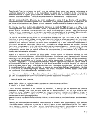 Conant predijo "muchos problemas por venir", como las presiones de los padres para adecuar los temas de la
enseñanza secundaria en función de las necesidades impuestas por el curriculum de las preparatorias.
Recomendaba que el séptimo grado sirviera de transición entre el salón de clases autónomo de la escuela
elemental, con un solo maestro, y la división en departamentos de las secundarias y las preparatorias.

A Conant le sorprendieron las diferencias que tenían los educadores acerca de lo que debería ser la secundaria,
pero descubrió cierta concordancia general sobre la naturaleza de los jóvenes que se atendían en las escuelas, en
que el nivel de madurez alcanzado por ellos requería más ayuda para lograr la transición a partir de la primaria.

Sin embargo, Conant, en cierto modo crítico de las teorías de la década de 1920 centradas en el niño y de los
primeros partidarios de la escuela secundaria, recalcó la importancia de los temas académicos: inglés, estudios
sociales, álgebra, ciencia, arte, música, educación física y artes industriales para los varones y economía doméstica
para las niñas (en consonancia con la orientación retrógrada, orientada al género, de su época). Conant también
solicitaba una biblioteca central bien surtida y un bibliotecario de tiempo completo en cada secundaria.

Fue durante los debates sobre la educación a principios de la década de 1960 cuando uno de los problemas
endémicos de las secundarias salió por primera vez a la superficie: la falta de suficientes maestros que entendieran
a los adolescentes y que percibieran a la secundaria como una institución con sus propias ideas y metas. El simple
nombre de júnior high school o escuela secundaria inferior puede haber sido un error, ¿quién deseaba ser inferior o
subordinado a la escuela preparatoria (high school)l Los maestros a quienes realmente les gustaban los niños
preferirían la primaria; quienes tenían aspiraciones académicas a menudo se frustraban y actuaban como maestros
de preparatoria. Como sucede todavía, muy pocos tenían la preparación profesional y psicológica para
comprometerse en esa tarea tan especial de tratar con los adolescentes y para dar forma a un programa de
estudios adecuado a su edad e intereses.

"Debido a la naturaleza de transición de estos grados -escribió Conant- se necesitan maestros con una
combinación inusual de calificaciones, La instrucción satisfactoria en los grados siete y ocho requiere de maestros
maduros que comprendan a los niños, característica importante de los maestros de primaria, y que además tengan
un considerable conocimiento por lo menos de una materia, característica importante de los maestros de
secundaria y preparatoria". Ya que es difícil encontrar esos maestros especialmente calificados, Conant exhortó a
las instituciones dedicadas a formar maestros a tomar estas necesidades en cuenta, y advirtió del peligro de
considerar a la secundaria "como campo de entrenamiento para los maestros de preparatoria". Solicitó a las juntas
de educación que hicieran todo lo que estuviera a su alcance para elevar la condición y el prestigio de los maestros
de la secundaria. Su llamado llegó en gran medida a oídos sordos, pocos de los miembros de esas juntas tenían
una comprensión profunda sobre la misión de las secundarias.

Las críticas y recomendaciones de Conant sobre la escuela secundaria no tuvieron resultados fructíferos, debido a
que había invertido demasiado tiempo en su intento por reformar las escuelas preparatorias.

El punto de vista de un maestro.

Nancie Atwell, maestra de inglés de octavo grado (atiende una escuela experimental K-
3), escribió en su libro In the Middle:

Cuando escucho atentamente a mis alumnos de secundaria, el mensaje que me transmiten es:"Estamos
dispuestos a aprender. Nos gusta descubrir cosas que no sabíamos antes. Pero haz que tenga sentido.
Aprendamos juntos. Participa y entusiásmate para que podamos participar y entusiasmarnos". Cuando escucho a
los educadores hablar de la secundaria, recibo un mensaje diferente. Dicen que mi papel es mantener el control... y
preparar a mis alumnos para la preparatoria.
Atwell comprende el problema subyacente que enfrentan los alumnos de los grados intermedios para tener éxito.
Escribe:

Sobrevivir a la adolescencia no es tarea fácil, como tampoco lo es sobrevivir a los adolescentes. Es difícil ser joven
y es difícil enseñar a los jóvenes. Lo peor que le puede suceder a alguien, sucede todos los días. Pero pueden
ocurrir algunas de las cosas más bellas. y es más probable que ocurran cuando los maestros de la secundaria
comprenden la naturaleza de sus alumnos y les enseñan de una manera que los ayuda a crecer.

                                                                                                                 113
 