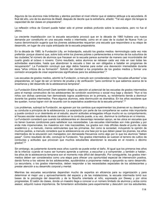Algunos de los alumnos más brillantes y atentos perciben el nivel inferior que el sistema atribuye a la secundaria. Al
final del año, uno de los alumnos de Atwell, después de decirle que la extrañaría, añadió: "Tal vez algún día tengas la
capacidad de dar clases en preparatoria".

La reflexión crítica de Conant puede haber sido el primer análisis profundo sobre la secundaria, pero no fue el
último.

La creciente insatisfacción con la escuela secundaria provocó que en la década de 1960 hubiera una nueva
demanda por constituirla en una escuela media o intermedia, como en el caso de la ciudad de Nueva York La
nueva denominación sugería que los jóvenes adolescentes requerían una escuela que respondiera a su etapa de
desarrollo, en lugar de una copia anticipada de la escuela preparatoria.

En la década de 1980, la Fundación Lilly, en Indianápolis, estudió los grados medios -terminología cada vez más
preferida- porque observó que, sobre todo entre los jóvenes pobres o pertenecientes a minorías de los suburbios de
las ciudades,"el número de alumnos que fracasan en la escuela parece aumentar de manera casi incontrolable del
cuarto grado al octavo o noveno. Como resultado, estos alumnos se retrasan cada vez más en casi todas las
actividades esenciales, hasta que abandonan la escuela o bien se ven obligados a batallar en programas de
recuperación". La Fundación concluyó que algo debía hacerse para evitar una desviación irremediable durante
esos "años críticos de su formación". Solicitó dar claridad a los propósitos de los grados medios y formar una
comisión encargada de crear experiencias significativas para los adolescentes".31

Las escuelas de grados medios, advirtió la Fundación, a menudo son consideradas como "escuelas afluentes" a las
preparatorias, en lugar de ser un terreno de prueba y de verificación "para combinar lo que sabemos acerca de la
enseñanza y del desarrollo de la adolescencia temprana".

La Fundación Edna McConnell Clark también dirigió su atención al potencial de las escuelas de grados intermedios
para el manejo constructivo de los adolescentes de condición económica o social muy baja y declaró: "Aun si los
niños con dichas carencias han demostrado logros académicos en la primaria, su rendimiento tiende a disminuir
durante los grados intermedios. Para algunos alumnos, esta disminución es dramática. En los años escolares que
les quedan, nunca logran vivir de acuerdo con la expectativa académica de la escuela primaria".33

Los problemas, subrayó la Fundación, se agravan por los cambios que experimentan los jóvenes en su desarrollo y
su conducta a principios de la adolescencia. La aceptación por parte de los compañeros se vuelve más importante
y puede conducir a un desinterés en el estudio; asumir actitudes arriesgadas influye mucho en su comportamiento;
el fracaso escolar resultante de esos cambios en la conducta puede, a su vez, disminuir la confianza en sí mismos.
La Fundación consideró que cuando los adolescentes en desventaja necesitan apoyo, se les ubica en escuelas que
no tienen buenas condiciones para satisfacer sus necesidades. Las escuelas intermedias son más grandes y por
ende más impersonales, los maestros son más inaccesibles, los grados son más difíciles desde el punto de vista
académico y, a menudo, menos estimulantes que las primarias. Así como la sociedad, incluyendo la opinión de
muchos padres, a menudo considera que la adolescencia es una fase por la que deben pasar los jóvenes, los años
intermedios de la educación son manejados con demasiada frecuencia como algo por lo que los alumnos "deben
pasar". Como resultado de ello, concluyó la Fundación, "los grados intermedios se vuelven el terreno de cultivo de
conductas y actitudes que provocan que muchos estudiantes abandonen la escuela en el noveno o décimo
grados".34

Sin embargo, es justamente durante esos años cuando se puede evitar el daño. Al igual que los primeros tres años
de la infancia -cuando el nuevo ser humano aprende a caminar, a escuchar y a comprender, y también a hablar-,
los años de la adolescencia temprana son el momento más difícil del desarrollo. Por consiguiente, los grados inter-
medios deben ser considerados como una etapa para ofrecer una oportunidad especial de intervención positiva,
dando forma a los valores de los adolescentes, ayudándolos a proponerse metas y apoyando su sano desarrollo.
La secundaria, o los grados intermedios, deben responder a las necesidades especiales de los adolescentes y
prestar atención a su desarrollo corporal y mental.

Mientras las escuelas secundarias dependían mucho de expertos en eficiencia para su organización y para
determinar el mejor uso y aprovechamiento del espacio y de las instalaciones, la escuela intermedia tomó sus
bases de la psicología del desarrollo y de la filosofía orientada al niño, expresada por Dewey y por otros
progresistas. El salón de clases, donde un maestro llega a conocer a un número limitado de alumnos y actúa como
asesor, adquirió nueva importancia. Se fomentaron actividades para experimentar y descubrir con los estudiantes.

                                                                                                                  114
 